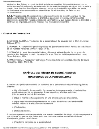 Trastornos de Personalidad

       esplendor. Por último, la condición básica de la personalidad del narcisista cursa con un
       sentimiento crónico de vacío, de estar solo. Es incapaz de aprender de otros, todo lo sabe y
       puede, tiene hambre de estímulos intensos, no encuentra sentido a su vida y se siente
       terriblemente aburrido cuando sus necesidades de admiración y de éxito no son
       recompensados.

       3.4.3. Tratamiento. El psicoanálisis es el procedimiento de elección. Aunque no hay
       estudios empíricos de validación, el pronóstico puede ser favorable, siempre que los
       pacientes no presenten rasgos antisociales significativos y que puedan tolerar la ansiedad y
       controlar los impulsos, así como mostrar real motivación de cambio.




LECTURAS RECOMENDADAS



       1. SÁNCHEZ GARCÍA, J. Trastornos de la personalidad. De acuerdo con el DSM-III. Lima:
       Diálogo, 1991.

       2. PERALES, A. Tratamiento psicoterapéutico del paciente borderline. Revista de la Sanidad
       de las Fuerzas Policiales. 1996; 47 (1): 19-26.
       3. ROTONDO, H. y col. Personalidad básica, dilemas y vida de familia de un grupo de
       mestizos. En: Rotondo, H. (ed): Introducción a las Ciencias del Comportamiento. Lima:
       Okura Editores, 1984.

       4. MARIÁTEGUI, J. Psicopatía y estructura fronteriza de la personalidad. Revista de Neuro
       Psiquiatría. 1981; 44: 8-23.




                                CAPÍTULO 20: PRUEBA DE CONOCIMIENTOS
                                       TRASTORNOS DE LA PERSONALIDAD


       1. Definir una perturbación como un trastorno de la personalidad requiere los siguientes
       criterios:
               ( ) La objetivación de un modelo de comportamiento permanente e inadaptativo
               en al menos dos de las siguientes áreas: cognitiva, afectiva, actividad
               interpersonal y control de impulsos.

               ( ) Que el mismo se haga presente en una amplia gama de situaciones.
               ( ) Que dicho modelo comportamental no pueda atribuirse a una enfermedad
               mental, médica o al efecto de una sustancia.
               ( ) Todos ellos.

               ( ) Ninguno de ellos.

       2. Ante una persona adulta que revela una intensa necesidad de apoyo, al punto que genera
       que otros se ocupen de ella, adoptando una conducta sumisa ante el temor de ser
       abandonada, piensa usted en un:

               ( ) Trastorno narcisista de la personalidad.


 http://200.10.68.58/bibvirtual/libros/manualpsiquiatra/cap_20.htm (14 of 16) [23/12/2000 12:43:22 a.m.]
 