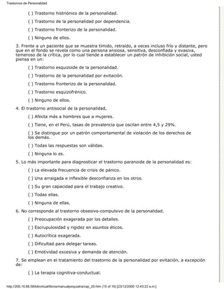 Trastornos de Personalidad


              ( ) Trastorno histriónico de la personalidad.

              ( ) Trastorno de la personalidad por dependencia.
              ( ) Trastorno fronterizo de la personalidad.

              ( ) Ninguno de ellos.
      3. Frente a un paciente que se muestra tímido, retraído, a veces incluso frío y distante, pero
      que en el fondo se revela como una persona ansiosa, sensitiva, desconfiada y evasiva,
      temeroso de la crítica, por lo cual tiende a establecer un patrón de inhibición social, usted
      piensa en un:

              ( ) Trastorno esquizoide de la personalidad.

              ( ) Trastorno de la personalidad por evitación.
              ( ) Trastorno fronterizo de la personalidad.

              ( ) Trastorno esquizofrénico.
              ( ) Ninguno de ellos.

      4. El trastorno antisocial de la personalidad,
              ( ) Afecta más a hombres que a mujeres.

              ( ) Tiene, en el Perú, tasas de prevalencia que oscilan entre 4,5 y 29%.
              ( ) Se distingue por un patrón comportamental de violación de los derechos de
              los demás.

              ( ) Todas las respuestas son válidas.
              ( ) Ninguna lo es.
      5. Lo más importante para diagnosticar el trastorno paranoide de la personalidad es:

              ( ) La elevada frecuencia de crisis de pánico.
              ( ) Una arraigada e inflexible desconfianza en los otros.
              ( ) Su gran capacidad para el trabajo creativo.

              ( ) Todas ellas.
              ( ) Ninguna de ellas.

      6. No corresponde al trastorno obsesivo-compulsivo de la personalidad.

              ( ) Preocupación exagerada por los detalles.
              ( ) Escrupulosidad y rigidez en asuntos éticos.

              ( ) Autocrítica exagerada.

              ( ) Dificultad para delegar tareas.
              ( ) Emotividad excesiva y demanda de atención.

      7. Se emplean en el tratamiento del trastorno de la personalidad por evitación, a excepción
      de:

              ( ) La terapia cognitiva-conductual.


http://200.10.68.58/bibvirtual/libros/manualpsiquiatra/cap_20.htm (15 of 16) [23/12/2000 12:43:22 a.m.]
 