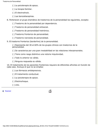 Trastornos de Personalidad

              ( ) La psicoterapia de apoyo.

              ( ) La terapia familiar.
              ( ) El electroshock.

              ( ) Las benzodiacepinas.
      8. Pertenecen al grupo dramático de trastornos de la personalidad los siguientes, excepto:

              ( ) Trastorno de la personalidad por dependencia.

              ( ) Trastorno de personalidad antisocial.
              ( ) Trastorno de personalidad histriónico.

              ( ) Trastorno fronterizo de personalidad.

              ( ) Trastorno narcisista de personalidad.
      9. El trastorno fronterizo (borderline) de la personalidad.

              ( ) Representa del 30 al 60% de los grupos clínicos con trastornos de la
              personalidad.

              ( ) Se caracteriza por una gran inestabilidad en las relaciones interpersonales.
              ( ) Tiene como rasgo distintivo una notoria impulsividad.
              ( ) Todo lo anterior es válido.

              ( ) Ninguna respuesta es válida.
      10. El tratamiento de los pacientes fronterizos requiere de diferentes afrontes en función de
      cada caso. Excluya el que no se emplea:
              ( ) Los fármacos antidepresivos.
              ( ) El tratamiento conductual.

              ( ) La psicoterapia de apoyo.
              ( ) Electrochoque.
              ( ) Litio.


   Regresar




http://200.10.68.58/bibvirtual/libros/manualpsiquiatra/cap_20.htm (16 of 16) [23/12/2000 12:43:22 a.m.]
 