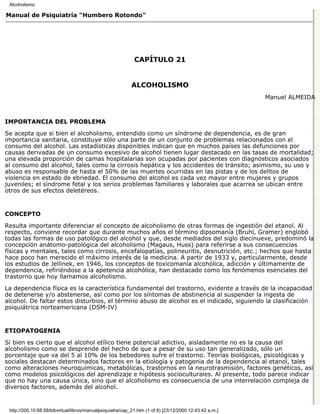 Alcoholismo

Manual de Psiquiatría "Humbero Rotondo"




                                                             CAPÍTULO 21


                                                            ALCOHOLISMO
                                                                                                         Manuel ALMEIDA



IMPORTANCIA DEL PROBLEMA

Se acepta que si bien el alcoholismo, entendido como un síndrome de dependencia, es de gran
importancia sanitaria, constituye sólo una parte de un conjunto de problemas relacionados con el
consumo del alcohol. Las estadísticas disponibles indican que en muchos países las defunciones por
causas derivadas de un consumo excesivo de alcohol tienen lugar destacado en las tasas de mortalidad;
una elevada proporción de camas hospitalarias son ocupadas por pacientes con diagnósticos asociados
al consumo del alcohol, tales como la cirrosis hepática y los accidentes de tránsito; asimismo, su uso y
abuso es responsable de hasta el 50% de las muertes ocurridas en las pistas y de los delitos de
violencia en estado de ebriedad. El consumo del alcohol es cada vez mayor entre mujeres y grupos
juveniles; el síndrome fetal y los serios problemas familiares y laborales que acarrea se ubican entre
otros de sus efectos deletéreos.


CONCEPTO

Resulta importante diferenciar el concepto de alcoholismo de otras formas de ingestión del etanol. Al
respecto, conviene recordar que durante muchos años el término dipsomanía (Bruhl, Gramer) englobó
todas las formas de uso patológico del alcohol y que, desde mediados del siglo diecinueve, predominó la
concepción anátomo-patológica del alcoholismo (Magaus, Huss) para referirse a sus consecuencias
físicas y mentales, tales como cirrosis, encefalopatías, polineuritis, desnutrición, etc.; hechos que hasta
hace poco han merecido el máximo interés de la medicina. A partir de 1933 y, particularmente, desde
los estudios de Jellinek, en 1946, los conceptos de toxicomanía alcohólica, adicción y últimamente de
dependencia, refiriéndose a la apetencia alcohólica, han destacado como los fenómenos esenciales del
trastorno que hoy llamamos alcoholismo.

La dependencia física es la característica fundamental del trastorno, evidente a través de la incapacidad
de detenerse y/o abstenerse, así como por los síntomas de abstinencia al suspender la ingesta de
alcohol. De faltar estos disturbios, el término abuso de alcohol es el indicado, siguiendo la clasificación
psiquiátrica norteamericana (DSM-IV)


ETIOPATOGENIA

Si bien es cierto que el alcohol etílico tiene potencial adictivo, aisladamente no es la causa del
alcoholismo como se desprende del hecho de que a pesar de su uso tan generalizado, sólo un
porcentaje que va del 5 al 10% de los bebedores sufre el trastorno. Teorías biológicas, psicológicas y
sociales destacan determinados factores en la etiología y patogenia de la dependencia al etanol, tales
como alteraciones neuroquímicas, metabólicas, trastornos en la neurotrasmisión, factores genéticos, así
como modelos psicológicos del aprendizaje e hipótesis socioculturales. Al presente, todo parece indicar
que no hay una causa única, sino que el alcoholismo es consecuencia de una interrelación compleja de
diversos factores, además del alcohol.


 http://200.10.68.58/bibvirtual/libros/manualpsiquiatra/cap_21.htm (1 of 8) [23/12/2000 12:43:42 a.m.]
 