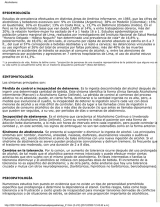 Alcoholismo



EPIDEMIOLOGÍA

Estudios de prevalencia efectuados en distintas áreas de América informaron, en 1985, que las cifras de
alcohólicos y bebedores excesivos son: 9% en Córdoba (Argentina); 38% en Medellín (Colombia); 15%
en Guatemala; 16% en Ecuador; 13% en Costa Rica; y, 13,7% en Baltimore (Estados Unidos). En el
Perú se ha determinado tasas que van desde 2,68% al 14%, y entre trabajadores obreros, más del
20%; la relación hombre-mujer ha oscilado de 4 a 1 hasta 16 a 1. Estudios epidemiológicos en
población urbano marginal de Lima, realizados por investigadores del Instituto Nacional de Salud Mental
"Honorio Delgado - Hideyo Noguchi" han determinado una prevalencia de vida* de 16,8% y,
posteriormente, de 18,6%; de otro lado, el consumo per cápita de alcohol absoluto se estima en 6 a 7
lt., del cual el 57% corresponde a bebidas destiladas y el resto a cerveza; las detenciones vinculadas a
su uso significan el 26% del total de arrestos por faltas policiales; más del 40% de las muertes
ocurridas en accidentes de tránsito se asocian al consumo de alcohol; y, entre las atenciones de
emergencia por accidentes y agresiones en 7 centros hospitalarios de Lima, el uso de alcohol estuvo
presente en el 41,3%.
* La prevalencia de vida, Robins la define como: "proporción de personas de una muestra representativa de la población que alguna vez en
su vida sufrió (o actualmente sufre) de un trastorno psiquiátrico particular" (Nota del Editor).




SINTOMATOLOGÍA

Los síntomas principales son:

Pérdida de control e incapacidad de detenerse. Es la ingesta descontrolada del alcohol después de
ingerir una determinada cantidad de bebida. Este síntoma identifica la forma clínica llamada Alcoholismo
intermitente (Marconi) o Alcoholismo Gama (Jellinek). La pérdida de control al comienzo del proceso
adictivo no es absoluta; puede, en cierta forma, dominarse si la cantidad ingerida no es alta, pero, a
medida que evoluciona el cuadro, la incapacidad de detener la ingestión ocurre cada vez con dosis
menores de alcohol y es más díficil de controlar. Esto da lugar a las llamadas crisis de ingestión o
períodos de consumo alcohólico de dos o más días de duración (lo que antes se llamaba dipsomanía)
que pueden ser seguidas, a su vez, por períodos de días o semanas de abstinencia.
Incapacidad de abstenerse. Es el síntoma que caracteriza al Alcoholismo Continuo o Inveterado
(Marconi) o Alcoholismo Delta (Jellinek). Como su nombre lo indica el paciente con esta forma de
adicción bebe diariamente, a lo más con horas de intervalo entre cada ingestión, pero puede controlar la
cantidad y, en este sentido, los signos de embriaguez no son tan ostensibles como en la forma anterior.

Síndrome de abstinencia. Se presenta al suspender o disminuir la ingesta de alcohol. Los principales
síntomas son: temblor, insomnio, ansiedad, naúseas, diaforesis, alucinaciones visuales o auditivas
transitorias, etc; siendo distintivo el alivio de tales síntomas con una nueva ingestión de alcohol. Si el
síndrome de abstinencia es severo pueden producirse convulsiones y delirium tremens. Es frecuente que
el trastorno sea moderado, con una duración de 2 a 8 días.
Cambios en la tolerancia. Por lo común, un aumento de tolerancia ocurre después del uso prolongado
de alcohol, de tal modo que el alcohólico parece menos intoxicado y puede efectuar mejor ciertas
actividades que otro sujeto con el mismo grado de alcoholemia. En fases intermedias o tardías la
tolerancia disminuye y el alcohólico se intoxica con pequeñas dosis de bebida. El incremento de la
tolerancia no es especifico del alcoholismo; y de otra parte, debe anotarse que hay una tolerancia
cruzada y mutua con otros neurodepresores, (barbitúricos, hipnóticos no barbitúricos, benzodiazepinas).


PSICOPATOLOGÍA

Numerosos estudios han puesto en evidencia que no existe un tipo de personalidad premórbida
específica que predisponga o determine la dependencia al etanol. Ciertos rasgos, tales como baja
tolerancia a la frustración y cierto grado de incapacidad para manejar tensiones derivadas de conflictos
intrapsíquicos o de situaciones de estrés, se detectan en una proporción importante de alcohólicos.


 http://200.10.68.58/bibvirtual/libros/manualpsiquiatra/cap_21.htm (2 of 8) [23/12/2000 12:43:42 a.m.]
 