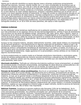 Alcoholismo

Aparte que la adicción alcohólica se asocia algunas veces a diversas condiciones primariamente
psiquiátricas (psicosis, neurosis, retardo mental, etc.), un rubro considerable de alcohólicos que se
atiende en la práctica diaria, con más de 3 años de enfermedad, presenta diversas manifestaciones
psicopatológicas tales como disminución de la atención, del pensamiento abstracto, del juicio y la crítica,
así como abulia, falta de interés, tendencia a la fantasía, actitudes recelosas, celotipia y susceptibilidad.
En el área afectiva se notan estados depresivos, ansiosos y episodios distímicos que se alivian con el
alcohol o se hacen patentes durante el tratamiento. El riesgo de suicidio es relativamente elevado en un
cierto grupo de alcohólicos de edad madura; impulsos autoagresivos y comportamiento psicopático no
son raros, particularmente en alcohólicos jóvenes. Para algunos autores gran parte de esta
sintomatología podría relacionarse con injuria cerebral proveniente de la acción neurotóxica directa del
alcohol a nivel cortical. Alteraciones bioeléctricas, neumoencefalográficas y las objetivadas en la
tomografía cerebral, en un 30 al 50% de estos pacientes, dan apoyo a este supuesto.


FORMAS CLÍNICAS

Se han efectuado varias tentativas clasificatorias de la población alcohólica. Jellinek, sin duda el autor
que más profundizó en los aspectos clínicos de esta farmacodependencia, admitía 5 tipos de alcoholismo
que enumeró con las letras del alfabeto griego: alcoholismo alfa, beta, gama, delta y épsilon, según la
importancia de los factores psicológicos, socioculturales o fisiopatológicos en la propensión al consumo,
siendo las formas gama y delta las únicas que tendrían el carácter de Alcoholismo-Enfermedad, es decir
que presentarían el síndrome de dependencia. Otros autores mencionan la forma intermitente y la
continua o inveterada (Marconi).
Aunque no hay consenso todavía, estudios relativamente recientes, están dando énfasis a la importancia
de los factores genéticos y neurobioquímicos en algunos subgrupos de alcohólicos. Habría el tipo 1 de
alcoholismo, caracterizado por inicio tardío de la adicción (mayores de 25 años), con predominio de la
pérdida de control y antecedentes hereditarios de alcoholismo en la madre o el padre. En el tipo 2, lo
característico sería una elevada carga hereditaria, pero del lado paterno, inicio juvenil de la dependencia
con incapacidad de abstenerse, rasgos agresivos en la personalidad y ciertos cambios en los niveles de
algunos neurotrasmisores.
La forma predominante en nuestro medio es el llamado alcoholismo intermitente o alcoholismo gama,
siendo los estratos poblacionales de menores recursos económicos y educativos los más afectados.
Finalmente, debemos señalar que hay algunos trastornos mentales que casi específicamente ocurren en
estos pacientes, tales como:
Alucinosis alcohólica. Tipificada por síntomas alucinatorios auditivos (voces amenazantes), en estado
de conciencia lúcida o levemente comprometida, acompañadas de ideas delusivas autoacusatorias o de
persecusión. El temor puede llevar al pánico y/o al suicidio. El cuadro es en ocasiones
fenomenológicamente indistinguible de una psicosis paranoide esquizofrénica.

Psicosis de Korsakoff y otras encefalopatías. Ocurre en un porcentaje no mayor del 5% de
alcohólicos a partir de la quinta década. Las alteraciones de la memoria, principalmente de fijación, las
fabulaciones (síndrome amnésico confabulatorio) y la polineuritis, conforman la triada principal del
trastorno, el cual, por lo general tiende a cronificarse adoptando la forma de demencia alcohólica. Para
terminar, debemos señalar que cambios psicopatológicos diversos (alteraciones cognoscitivas, labilidad
emocional, cambios caracterológicos, etc.), al lado de sintomatología neurológica focal, se presentan en
las llamadas encefalopatías alcohólicas, tales como el Síndrome de Wernicke (poliencefalitis hemorrágica
superior), el Síndrome de Marchiafava-Bignami (degeneración del cuerpo calloso) y la Atrofia Cerebelosa
Alcohólica, cuadros en cuya patogenia el alcohol juega un papel indirecto, siendo la carencia de factores
del complejo B (B1, B2, B6) el factor más importante.

Delirium Tremens. Constituye la psicosis orgánica más frecuente (15% de los bebedores). Se le
reconoce como una manifestación clínica grave del síndrome de abstinencia, que puede iniciarse con
crisis convulsivas generalizadas. Sus síntomas principales son: perturbación de la conciencia,
desorientación témporo espacial, confusión, inquietud psicomotriz, alucinaciones visuales, insomnio,
delirio ocupacional, temblor acentuado; y al examen físico: taquicardia, diaforesis y leve elevación de la
temperatura. La mortalidad en los casos tratados es del 8%; el cuadro clínico remite, por lo general,
entre 2 a 4 días. De no ser así, debe descartarse hematoma subdural, procesos infecciosos, proceso


 http://200.10.68.58/bibvirtual/libros/manualpsiquiatra/cap_21.htm (3 of 8) [23/12/2000 12:43:42 a.m.]
 