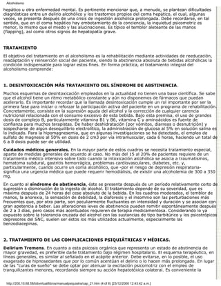 Alcoholismo

hepático u otra enfermedad mental. Es pertinente mencionar que, a menudo, se plantean dificultades
diagnósticas entre un delirio alcohólico y los trastornos propios del coma hepático, el cual, algunas
veces, se presenta después de una crisis de ingestión alcohólica prolongada. Debe recordarse, en tal
sentido, que en el coma hepático hay embotamiento de la conciencia, la inquietud psicomotriz es
menor, lo mismo que el miedo y las alucinaciones. Es típico el temblor aleteante de las manos
(flapping), así como otros signos de hepatopatía grave.


TRATAMIENTO

El objetivo del tratamiento en el alcoholismo es la rehabilitación mediante actividades de reeducación,
readaptación y reinserción social del paciente, siendo la abstinencia absoluta de bebidas alcohólicas la
condición indispensable para lograr estos fines. En forma práctica, el tratamiento integral del
alcoholismo comprende:


1. DESINTOXICACIÓN MÁS TRATAMIENTO DEL SÍNDROME DE ABSTINENCIA.

Muchos esquemas de desintoxicación empleados en la actualidad no tienen una base científica. Se sabe
que el alcohol tiene un ritmo metabólico constante y aún no disponemos de fármacos que puedan
acelerarlo. Es importante recordar que la llamada desintoxicación cumple un rol importante por ser la
primera fase para iniciar o reforzar la participación activa del paciente en un programa de rehabilitación.
Concretamente, consiste en la supresión aguda del alcohol y la corrección de cualquier carencia
nutricional relacionada con el consumo excesivo de esta bebida. Bajo esta premisa, el uso de grandes
dosis de complejo B, particularmente vitamina B1 y B6, vitamina C y aminoácidos es fuente de
confianza para muchos terapistas. De haber deshidratación (por vómitos, diarreas o desnutrición) y
sospecharse de algún desequilibrio electrolítico, la administración de glucosa al 5% en solución salina es
lo indicado. Para la hipomagnesemia, que en algunas investigaciones se ha detectado, el empleo de
sulfato de magnesio al 50% en dosis de 2 cm3 por vía intramuscular, cada 6 horas, haciendo un total de
6 a 8 dosis puede ser de utilidad.

Cuidados médicos generales. En la mayor parte de estos cuadros se necesita tratamiento especial,
aparte de medidas generales de acuerdo al caso. No más del 15 al 20% de pacientes requiere de un
tratamiento médico intensivo sobre todo cuando la intoxicación alcohólica se asocia a traumatismos,
hematoma subdural, gastritis hemorrágica, problemas cardiovasculares, diabetes, etc. y,
particularmente, cuando ocurre un coma alcohólico, que -por el riesgo de depresión respiratoria-
significa una urgencia médica que puede requerir hemodiálisis, de existir una alcoholemia de 300 a 350
mg.

En cuanto al síndrome de abstinencia, éste se presenta después de un período relativamente corto de
supresión o disminución de la ingesta de alcohol. El tratamiento depende de su severidad, que es
máxima después de 24 horas del cese absoluto de la bebida. En los cuadros moderados, el temblor de
manos, la anorexia, la sensación de debilidad, la diaforesis y el insomnio son las perturbaciones más
frecuentes que, por otra parte, son peculiarmente fluctuantes en intensidad y duración y se asocian con
gran apetencia a beber. Las alteraciones leves de abstinencia pueden remitir espontáneamente después
de 2 a 3 días, pero casos más acentuados requieren de terapia medicamentosa. Considerando lo ya
expuesto sobre la tolerancia cruzada del alcohol con las sustancias de tipo barbitúrico y los psicotrópicos
depresores del SNC, suelen ser éstos los más utilizados actualmente, especialmente las
benzodiacepinas.


2. TRATAMIENTO DE LAS COMPLICACIONES PSIQUIÁTRICAS Y MÉDICAS.

Delirium Tremens. En cuanto a esta psicosis orgánica que representa un estado de abstinencia de
mayor gravedad, es preferible darle tratamiento bajo régimen hospitalario. El esquema terapéutico, en
líneas generales, es similar al señalado en el acápite anterior. Debe evitarse, en lo posible, el uso
exagerado de hipnosedantes que por lo común acentúan el delirio o lo hacen más prolongado. En lugar
de las "curas de sueño" se debe optar por atenuar la excitación psicomotriz con el empleo de
tranquilizantes menores, recordando siempre su acción hepatotóxica colateral. Es conveniente la


 http://200.10.68.58/bibvirtual/libros/manualpsiquiatra/cap_21.htm (4 of 8) [23/12/2000 12:43:42 a.m.]
 