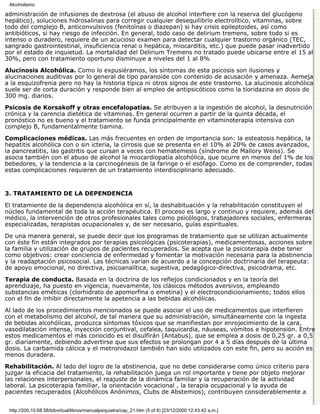 Alcoholismo

administración de infusiones de dextrosa (el abuso de alcohol interfiere con la reserva del glucógeno
hepático), soluciones hidrosalinas para corregir cualquier desequilibrio electrolítico, vitaminas, sobre
todo del complejo B, anticonvulsivos (fenitoínas o diazepan) si hay crisis epileptoides, así como
antibióticos, si hay riesgo de infección. En general, todo caso de delirium tremens, sobre todo si es
intenso o duradero, requiere de un acucioso examen para detectar cualquier trastorno orgánico (TEC,
sangrado gastrointestinal, insuficiencia renal o hepática, miocarditis, etc.) que puede pasar inadvertido
por el estado de inquietud. La mortalidad del Delirium Tremens no tratado puede ubicarse entre el 15 al
30%, pero con tratamiento oportuno disminuye a niveles del 1 al 8%

Alucinosis Alcohólica. Como lo expusiéramos, los síntomas de esta psicosis son ilusiones y
alucinaciones auditivas por lo general de tipo paranoide con contenido de acusación y amenaza. Aemeja
a la esquizofrenia pero no hay la historia típica ni otros signos de este trastorno. La alucinosis alcohólica
suele ser de corta duración y responde bien al empleo de antipsicóticos como la tioridazina en dosis de
300 mg. diarios.

Psicosis de Korsakoff y otras encefalopatías. Se atribuyen a la ingestión de alcohol, la desnutrición
crónica y la carencia dietética de vitaminas. En general ocurren a partir de la quinta década, el
pronóstico no es bueno y el tratamiento se funda principalmente en vitaminoterapia intensiva con
complejo B, fundamentalmente tiamina.

Complicaciones médicas. Las más frecuentes en orden de importancia son: la esteatosis hepática, la
hepatitis alcohólica con o sin icteria, la cirrosis que se presenta en el 10% al 20% de casos avanzados,
la pancreatitis, las gastritis que cursan a veces con hematemesis (síndrome de Mallory Weiss). Se
asocia también con el abuso de alcohol la miocardiopatía alcohólica, que ocurre en menos del 1% de los
bebedores, y la tendencia a la carcinogénesis de la faringe o el esófago. Como es de comprender, todas
estas complicaciones requieren de un tratamiento interdisciplinario adecuado.


3. TRATAMIENTO DE LA DEPENDENCIA

El tratamiento de la dependencia alcohólica en sí, la deshabituación y la rehabilitación constituyen el
núcleo fundamental de toda la acción terapéutica. El proceso es largo y continuo y requiere, además del
médico, la intervención de otros profesionales tales como psicólogos, trabajadores sociales, enfermeras
especializadas, terapistas ocupacionales y, de ser necesario, guías espirituales.

De una manera general, se puede decir que los programas de tratamiento que se utilizan actualmente
con éste fin están integrados por terapias psicológicas (psicoterapias), medicamentosas, acciones sobre
la familia y utilización de grupos de pacientes recuperados. Se acepta que la psicoterapia debe tener
como objetivos: crear conciencia de enfermedad y fomentar la motivación necesaria para la abstinencia
y la readaptación psicosocial. Las técnicas varían de acuerdo a la concepción doctrinaria del terapeuta:
de apoyo emocional, no directiva, psicoanalítica, sugestiva, pedagógico-directiva, psicodrama, etc.

Terapia de conducta. Basada en la doctrina de los reflejos condicionados y en la teoría del
aprendizaje, ha puesto en vigencia, nuevamente, los clásicos métodos aversivos, empleando
substancias eméticas (clorhidrato de apomorfina o emetina) y el electrocondicionamiento; todos ellos
con el fin de inhibir directamente la apetencia a las bebidas alcohólicas.
Al lado de los procedimientos mencionados se puede asociar el uso de medicamentos que interfieren
con el metabolismo del alcohol, de tal manera que su administración, simultáneamente con la ingesta
de bebidas alcohólicas, produzca síntomas tóxicos que se manifiestan por enrojecimiento de la cara,
vasodilatación intensa, inyección conjuntival, cefalea, taquicardia, náuseas, vómitos e hipotensión. Entre
estos medicamentos el más conocido es el disulfirán (Antabus), que se emplea a dosis de 0,25 gr. a 0,5
gr. diariamente, debiendo advertirse que sus efectos se prolongan por 4 a 5 días después de la última
dosis. La carbamida cálcica y el metronidazol también han sido utilizados con este fin, pero su acción es
menos duradera.

Rehabilitación. Al lado del logro de la abstinencia, que no debe considerarse como único criterio para
juzgar la eficacia del tratamiento, la rehabilitación juega un rol importante y tiene por objeto mejorar
las relaciones interpersonales, el reajuste de la dinámica familiar y la recuperación de la actividad
laboral. La psicoterapia familiar, la orientación vocacional , la terapia ocupacional y la ayuda de
pacientes recuperados (Alcohólicos Anónimos, Clubs de Abstemios), contribuyen considerablemente a


 http://200.10.68.58/bibvirtual/libros/manualpsiquiatra/cap_21.htm (5 of 8) [23/12/2000 12:43:42 a.m.]
 