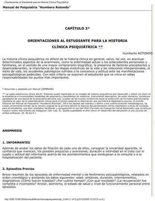 Orientaciones al Estudiante para la Historia Clínica Psiquiátrica

Manual de Psiquiatría "Humbero Rotondo"




                                                               CAPÍTULO 3*


                         ORIENTACIONES AL ESTUDIANTE PARA LA HISTORIA
                                                  CLÍNICA PSIQUIÁTRICA **
                                                                                                                 Humberto ROTONDO

La historia clínica psiquiátrica no difiere de la historia clínica en general, salvo, tal vez, en acentuar
determinados aspectos de la anamnesis, como la enfermedad actual o los antecedentes personales y
familiares, en el sentido de una mayor comprensión biográfica; la presencia de factores precipitantes y
desencadenantes, la importancia de las etapas evolutivas de la vida y las relaciones interpersonales, el
estilo de vida, los accidentes patológicos sufridos o la conciencia y actitud ante las manifestaciones
psicopatológicas padecidas. Con este criterio se exponen al estudiante que se inicia en estas
responsabilidades los puntos más importantes.


* Resumido y adaptado por Manuel ZAMBRANO.

** La vasta experiencia clínica del Dr. Rotondo quedó registrada en su modelo de historia psiquiátrica que desarrolló y utilizó con éxito en
la enseñanza a innumerables residentes de psiquiatría y estudiantes de medicina. Instrumento descriptivo, de estilo narrativo, constituye
paradigma de una época de la psiquiatría peruana que, a pesar de las nuevas tendencias hacia la producción de formatos estructurados,
mantiene el vigor de la sistematización clínica para el recojo cabal de la información que permitirá el diagnóstico preciso. El Comité
Editorial del Manual de Psiquiatría "Humberto Rotondo", fiel a los deseos del maestro y atento a los nuevos avances metodológicos, ha
creído conveniente extraer de la versión original de la primera edición la esencia del pensamiento clínico rotondiano a título de consejos
para el estudiante, que bien utilizados, facilitarán y enriquecerán el uso del FEIA (Formato de Evaluación Inicial Abreviado) que constituye
nuestro nuevo instrumento de indagación (Ver Cap. 6). Queda supeditado al arte clínico en desarrollo del estudiante el uso juicioso de
ambos enfoques. (N. de los E.).




ANAMNESIS



1. INFORMANTES

Además de anotar los datos de filiación de cada uno de ellos, consignar la sinceridad aparente, la
confianza que merecen, los posibles prejuicios y aversiones, duración e intimidad en el trato con el
sujeto y actitud del informante acerca de los acontecimientos que condujeran a la consulta o a la
hospitalización del paciente.


2. Episodios Previos

Breve resumen de los episodios de enfermedad mental o de fenómenos psicopatológicos, relatados en
orden cronológico y anotando los datos siguientes: edad, síntomas, duración, internamientos,
diagnósticos ¿Cómo fueron tratados? ¿Por cuánto tiempo? ¿Con qué resultado? ¿La recuperación fue
completa o incompleta? Anotar, asimismo, el estado de salud y nivel de funcionamiento personal entre
episodios.



  http://200.10.68.58/bibvirtual/libros/manualpsiquiatra/cap_3.htm (1 of 5) [23/12/2000 12:33:31 a.m.]
 
