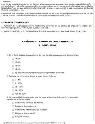 Alcoholismo

este fin. La terapia de grupo en los últimos años ha adquirido singular importancia en la rehabilitación
del alcoholismo y otras farmacodependencias, una variante de la misma son las llamadas "comunidades
terapéuticas", en las que se fomenta la integración grupal, el autocontrol, el uso constructivo del tiempo
libre, la socialización, etc.

En general, hoy se acepta que con el hábil empleo de los recursos disponibles puede lograrse de un 50 a
70% de buenos resultados en la mejoría y readaptación del paciente alcohólico.


LECTURAS RECOMENDADAS

1. ALMEIDA, M. "La Investigación del Alcoholismo en el Perú en los últimos 30 años (1956-1986)". En:
Rev. Neuropsiquiatría, Tomo 1, No. 2,1987: 116-128.
2. MARK, S. & GOLD, M.D. The Good New About Drug and Alcohol. New York,Villard Book, 1991.




                                CAPÍTULO 21: PRUEBA DE CONOCIMIENTOS
                                                            ALCOHOLISMO



       1. En el Perú, la tasa de prevalencia de vida del abuso/dependencia de alcohol es:
               ( ) 14,8%

               ( ) 15,8%
               ( ) 18,6%
               ( ) 19,5%
               ( ) No hay estudios epidemológicos que permitan estimarla.
       2. Del total de bebedores, llegan a sufrir de alcoholismo:

               ( ) 1 - 4%

               ( ) 5 - 10%
               ( ) 11 - 20%

               ( ) 21 - 30%

               ( ) Más del 30%
       3. La incapacidad de detenerse, que da lugar a las crisis de ingestión prolongada,
       caracteriza al denominado:

               ( ) Alcoholismo continuo de Marconi.

               ( ) Síndrome de abstinencia.
               ( ) Alcoholismo intermitente de Marconi.

               ( ) Síndrome de Korsakoff.

               ( ) Ninguno de ellos.


 http://200.10.68.58/bibvirtual/libros/manualpsiquiatra/cap_21.htm (6 of 8) [23/12/2000 12:43:42 a.m.]
 