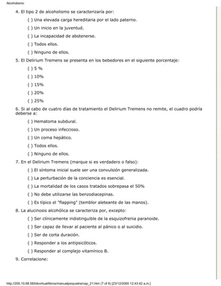 Alcoholismo

      4. El tipo 2 de alcoholismo se caracterizaría por:

              ( ) Una elevada carga hereditaria por el lado paterno.
              ( ) Un inicio en la juventud.

              ( ) La incapacidad de abstenerse.

              ( ) Todos ellos.
              ( ) Ninguno de ellos.

      5. El Delirium Tremens se presenta en los bebedores en el siguiente porcentaje:
              ()5%

              ( ) 10%

              ( ) 15%
              ( ) 20%

              ( ) 25%
      6. Si al cabo de cuatro días de tratamiento el Delirium Tremens no remite, el cuadro podría
      deberse a:
              ( ) Hematoma subdural.
              ( ) Un proceso infeccioso.

              ( ) Un coma hepático.
              ( ) Todos ellos.
              ( ) Ninguno de ellos.
      7. En el Delirium Tremens (marque si es verdadero o falso):

              ( ) El síntoma inicial suele ser una convulsión generalizada.
              ( ) La perturbación de la conciencia es esencial.

              ( ) La mortalidad de los casos tratados sobrepasa el 50%
              ( ) No debe utilizarse las benzodiacepinas.

              ( ) Es típico el "flapping" (temblor aleteante de las manos).

      8. La alucinosis alcohólica se caracteriza por, excepto:
              ( ) Ser clínicamente indistinguible de la esquizofrenia paranoide.

              ( ) Ser capaz de llevar al paciente al pánico o al suicidio.
              ( ) Ser de corta duración.

              ( ) Responder a los antipsicóticos.

              ( ) Responder al complejo vitamínico B.
      9. Correlacione:




http://200.10.68.58/bibvirtual/libros/manualpsiquiatra/cap_21.htm (7 of 8) [23/12/2000 12:43:42 a.m.]
 