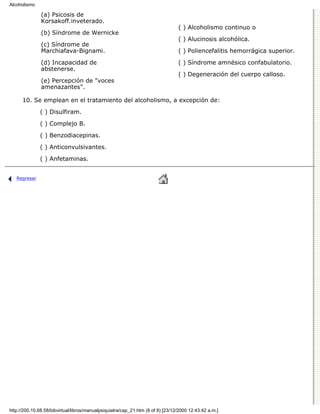 Alcoholismo

               (a) Psicosis de
               Korsakoff.inveterado.
                                                                                 ( ) Alcoholismo continuo o
               (b) Síndrome de Wernicke
                                                                                 ( ) Alucinosis alcohólica.
               (c) Síndrome de
               Marchiafava-Bignami.                                              ( ) Poliencefalitis hemorrágica superior.

               (d) Incapacidad de                                                ( ) Síndrome amnésico confabulatorio.
               abstenerse.
                                                                                 ( ) Degeneración del cuerpo calloso.
               (e) Percepción de "voces
               amenazantes".

      10. Se emplean en el tratamiento del alcoholismo, a excepción de:

              ( ) Disulfiram.
              ( ) Complejo B.

              ( ) Benzodiacepinas.
              ( ) Anticonvulsivantes.
              ( ) Anfetaminas.


   Regresar




http://200.10.68.58/bibvirtual/libros/manualpsiquiatra/cap_21.htm (8 of 8) [23/12/2000 12:43:42 a.m.]
 