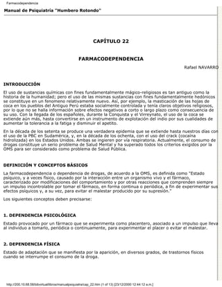 Farmacodependencia

Manual de Psiquiatría "Humbero Rotondo"




                                                             CAPÍTULO 22


                                                   FARMACODEPENDENCIA
                                                                                                          Rafael NAVARRO



INTRODUCCIÓN

El uso de sustancias químicas con fines fundamentalmente mágico-religiosos es tan antiguo como la
historia de la humanidad; pero el uso de las mismas sustancias con fines fundamentalmente hedónicos
se constituye en un fenomeno relativamente nuevo. Así, por ejemplo, la masticación de las hojas de
coca en los pueblos del Antiguo Perú estaba socialmente controlada y tenía claros objetivos religiosos,
por lo que no se halla información sobre efectos negativos a corto o largo plazo como consecuencia de
su uso. Con la llegada de los españoles, durante la Conquista y el Virreynato, el uso de la coca se
extiende aún más, hasta convertirse en un instrumento de explotación del indio por sus cualidades de
aumentar la tolerancia a la fatiga y disminuir el apetito.
En la década de los setenta se produce una verdadera epidemia que se extiende hasta nuestros días con
el uso de la PBC en Sudamérica, y, en la década de los ochenta, con el uso del crack (cocaína
hidrolizada) en los Estados Unidos. Ambas se ingieren por vía respiratoria. Actualmente, el consumo de
drogas constituye un serio problema de Salud Mental y ha superado todos los criterios exigidos por la
OMS para ser considerado como problema de Salud Pública.


DEFINICIÓN Y CONCEPTOS BÁSICOS

La farmacodependencia o dependencia de drogas, de acuerdo a la OMS, es definida como "Estado
psíquico, y a veces físico, causado por la interacción entre un organismo vivo y el fármaco,
caracterizado por modificaciones del comportamiento y por otras reacciones que comprenden siempre
un impulso incontrolable por tomar el fármaco, en forma continua o periódica, a fin de experimentar sus
efectos psíquicos y, a su vez, para evitar el malestar producido por su supresión."

Los siguientes conceptos deben precisarse:


1. DEPENDENCIA PSICOLÓGICA

Estado provocado por un fármaco que se experimenta como placentero, asociado a un impulso que lleva
al individuo a tomarlo, periódica o continuamente, para experimentar el placer o evitar el malestar.


2. DEPENDENCIA FÍSICA

Estado de adaptación que se manifiesta por la aparición, en diversos grados, de trastornos físicos
cuando se interrumpe el consumo de la droga.




 http://200.10.68.58/bibvirtual/libros/manualpsiquiatra/cap_22.htm (1 of 13) [23/12/2000 12:44:12 a.m.]
 