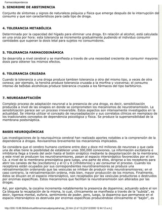Farmacodependencia

3. SÍNDROME DE ABSTINENCIA

Conjunto de síntomas y signos de naturaleza psíquica y física que emerge después de la interrupción del
consumo y que son característicos para cada tipo de droga.


4. TOLERANCIA METABÓLICA

Determinada por la capacidad del hígado para eliminar una droga. En relación al alcohol, está calculada
en una onza por hora: esta tolerancia se incrementa gradualmente pudiendo el individuo consumir
cantidades que superan la dosis letal para sujetos no consumidores.


5. TOLERANCIA FARMACODINÁMICA

Se desarrolla a nivel cerebral y se manifiesta a través de una necesidad creciente de consumir mayores
dosis para obtener los mismos efectos.


6. TOLERANCIA CRUZADA

Cuando la tolerancia a una droga produce tambien tolerancia a otra del mismo tipo, a veces de otra
conexa; por ejemplo, la heroína produce tolerancia cruzada a la morfina y viceversa; el consumo
intenso de bebidas alcohólicas produce tolerancia cruzada a los fármacos del tipo barbitúrico.


7. NEUROADAPTACIÓN

Complejo proceso de adaptación neuronal a la presencia de una droga, es decir, sensibilización
producida a nivel de las sinapsis en donde se comprometen los mecanismos de neurotransmisión. La
sensibilización parece ser un proceso irreversible. Estos aspectos son intensamente investigados en la
actualidad. Se intenta utilizar el concepto de neuroadaptación y sus correlatos clínicos en reemplazo de
los tradicionales conceptos de dependencia psicológica y física. Se produce la supersensibilidad de la
membrana postsináptica.


BASES NEUROQUÍMICAS

Las investigaciones de la neuroquímica cerebral han realizado aportes notables a la comprensión de la
dependencia a drogas. Revisaremos brevemente los mecanismos implicados.

Se considera que el cerebro humano contiene entre diez y doce mil millones de neuronas y que cada
una de ellas tiene la posibilidad de establecer unas 300,000 conexiones. La información excitatoria e
inhibitoria llega a través del axón hasta el botón sináptico mediante la despolarización de la membrana;
a este nivel se producen los neurotransmisores, pasan al espacio intersináptico favorecidos por el ion
Ca. a nivel de la membrana presináptica para luego, una parte de ellos, dirigirse a los receptores para
abrir los canales de Na (excitatorio) y el Cl y K (inhibitorios) y así consumar el proceso. Cuando los
receptores están ocupados por sus correspondientes neurotransmisores se produce una
retroalimentación ordenando que las vesiculas se inhiban de producir más neurotransmisores; en el
caso contrario, la retroalimentación ordena, más bien, mayor producción de los mismos. Finalmente,
éstos se diluyen en el espacio intersináptico, son recaptados por las vesículas productoras o destruidos
por enzimas específicas. Estos mecanismos que facilitan la neurotransmisión son alterados por las
drogas.

Así, por ejemplo, la cocaína incrementa notablemente la presencia de dopamina; actuando sobre el ion
Ca bloquea la recaptación de la misma, lo cual, clínicamente se manifiesta a través de la "subida", es
decir, ligereza mental, euforia, sentimiento de poder, pero, luego, la dopamina que permanece en el
espacio intersináptico es destruida por enzimas específicas produciéndose clínicamente el "bajón", es


 http://200.10.68.58/bibvirtual/libros/manualpsiquiatra/cap_22.htm (2 of 13) [23/12/2000 12:44:12 a.m.]
 