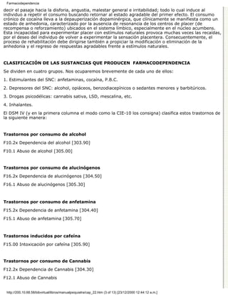 Farmacodependencia

decir el pasaje hacia la disforia, angustia, malestar general e irritabilidad; todo lo cual induce al
individuo a repetir el consumo buscando retornar al estado agradable del primer efecto. El consumo
crónico de cocaína lleva a la depauperización dopaminérgica, que clínicamente se manifiesta como un
estado de anhedonia, caracterizado por la ausencia de resonancia de los centros de placer (de
recompensa o reforzamiento) ubicados en el sistema límbico, especialmente en el núcleo acumbens.
Esta incapacidad para experimentar placer con estímulos naturales provoca muchas veces las recaídas,
por el deseo del individuo de volver a experimentar la sensación placentera. Consecuentemente, el
proceso de rehabilitación debe dirigirse también a propiciar la modificación o eliminación de la
anhedonia y el regreso de respuestas agradables frente a estímulos naturales.


CLASIFICACIÓN DE LAS SUSTANCIAS QUE PRODUCEN FARMACODEPENDENCIA

Se dividen en cuatro grupos. Nos ocuparemos brevemente de cada uno de ellos:

1. Estimulantes del SNC: anfetaminas, cocaína, P.B.C.

2. Depresores del SNC: alcohol, opiáceos, benzodiacepínicos o sedantes menores y barbitúricos.
3. Drogas psicodélicas: cannabis sativa, LSD, mescalina, etc.

4. Inhalantes.
El DSM IV (y en la primera columna el modo como la CIE-10 los consigna) clasifica estos trastornos de
la siguiente manera:


Trastornos por consumo de alcohol

F10.2x Dependencia del alcohol [303.90]
F10.1 Abuso de alcohol [305.00]


Trastornos por consumo de alucinógenos

F16.2x Dependencia de alucinógenos [304.50]
F16.1 Abuso de alucinógenos [305.30]



Trastornos por consumo de anfetamina

F15.2x Dependencia de anfetamina [304.40]
F15.1 Abuso de anfetamina [305.70]



Trastornos inducidos por cafeína

F15.00 Intoxicación por cafeína [305.90]


Trastornos por consumo de Cannabis

F12.2x Dependencia de Cannabis [304.30]

F12.1 Abuso de Cannabis


 http://200.10.68.58/bibvirtual/libros/manualpsiquiatra/cap_22.htm (3 of 13) [23/12/2000 12:44:12 a.m.]
 