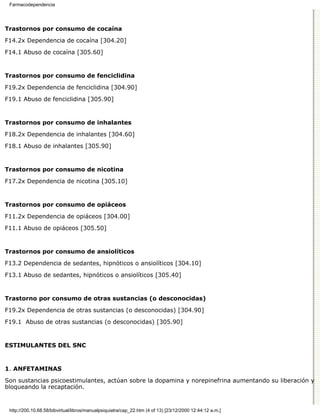 Farmacodependencia




Trastornos por consumo de cocaína

F14.2x Dependencia de cocaína [304.20]
F14.1 Abuso de cocaína [305.60]


Trastornos por consumo de fenciclidina

F19.2x Dependencia de fenciclidina [304.90]

F19.1 Abuso de fenciclidina [305.90]


Trastornos por consumo de inhalantes

F18.2x Dependencia de inhalantes [304.60]
F18.1 Abuso de inhalantes [305.90]


Trastornos por consumo de nicotina

F17.2x Dependencia de nicotina [305.10]


Trastornos por consumo de opiáceos

F11.2x Dependencia de opiáceos [304.00]
F11.1 Abuso de opiáceos [305.50]


Trastornos por consumo de ansiolíticos

F13.2 Dependencia de sedantes, hipnóticos o ansiolíticos [304.10]
F13.1 Abuso de sedantes, hipnóticos o ansiolíticos [305.40]


Trastorno por consumo de otras sustancias (o desconocidas)

F19.2x Dependencia de otras sustancias (o desconocidas) [304.90]

F19.1 Abuso de otras sustancias (o desconocidas) [305.90]


ESTIMULANTES DEL SNC



1. ANFETAMINAS

Son sustancias psicoestimulantes, actúan sobre la dopamina y norepinefrina aumentando su liberación y
bloqueando la recaptación.


 http://200.10.68.58/bibvirtual/libros/manualpsiquiatra/cap_22.htm (4 of 13) [23/12/2000 12:44:12 a.m.]
 