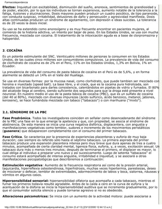 Farmacodependencia

Efectos: Inquietud con excitabilidad, disminución del sueño, anorexia, sentimientos de grandiosidad y
de poder, elación, por lo que los individuos se tornan expansivos, aumento notable de la tolerancia a la
fatiga, ilusiones y alucinaciones. Dosis mayores pueden producir un cuadro psicótico, de tipo paranoide,
con conducta suspicaz, irritabilidad, delusiones de daño y persecusión y agresividad manifiesta. Dosis
altas continuadas producen un síndrome de agotamiento, con depresión e ideas suicidas. La tolerancia
es de 20 veces la dosis inicial.
Su uso se ha extendido como anorexígeno y es muy frecuente encontrar en pacientes mujeres, al
comienzo de la historia adictiva, un intento por bajar de peso. En los Estados Unidos, se usa con mucha
frecuencia, mezclada con cocaína. El tratamiento de la intoxicación aguda es a base de clorpromazina y
haloperidol.


2. COCAÍNA

Es un potente estimulante del SNC. Veinticuatro millones de personas la consumen en los Estados
Unidos, de las cuales cinco millones son consumidores compulsivos. La prevalencia de vida del consumo
de clorhidrato de cocaína es de 2% en el Perú, 11% en los Estados Unidos, 1,3% en Bolivia, 1% en
Ecuador.
La prevalencia de vida del consumo de pasta básica de cocaína en el Perú es de 5,6%, y en forma
alarmente se detectó un 14% en el Valle del Huallaga.

Se usa en diversas formas: por la mucosa nasal, como clorhidrato, que puede tambien ser mezclado con
heroína e inyectado (speed ball). La base libre, y el crack, que es la cocaína pura hidrolizada, son
tratados con bicarbonato para darles consistencia, calentándolos en pipetas de vidrio y fumados. El 80%
del alcaloide llega al cerebro, siendo suficiente dos segundos para que la droga esté presente a nivel
neuronal. En nuestro medio el uso de la pasta básica de cocaína (PBC), que es un sulfato de cocaína
(del 40 al 80%), mezclado con diversas impurezas (ácido sulfúrico, ácido benzoico, metanol, jabones,
kerosene), se hace fumándola mezclada con tabaco ("tabacazo") o con marihuana ("mixto").


2.1. SÍNDROME DE LA PBC

Fase Prodrómica. Todos los investigadores coinciden en señalar como desencadenante del síndrome
de la PBC una fase en la que emerge la apetencia y que, con propiedad, se asocia al síndrome de
abstinencia. De esta manera se inicia una curva negativa disfórica, displacentera, con angustia y
manifestaciones vegetativas como temblor, sudores e incremento de los movimientos peristálticos
(gusanera) que desaparecen completamente con el consumo del primer tabacazo.

Fase Crítica. Se caracteriza por la presencia de experiencias placenteras y euforia de muy baja
duración; casi siempre es referido sólo hasta el séptimo tabacazo. La primera aspirada del primer
tabacazo produce una expansión placentera intensa pero muy breve que dura apenas de tres a cuatro
minutos, acompañada de cierta claridad mental, ligereza física, euforia, y, a veces, excitación sexual. Un
tabacazo dura más o menos tres minutos; después de terminarse el primero, el displacer es mayor, lo
cual obliga al individuo a preparar uno nuevo y así sucesivamente. Luego de setenta "tabacazos" el
consumo estará acompañado de intensa angustia, irritabilidad e inquietud, y se asociará a otras
manifestaciones psicopatológicas que describiremos a continuación:
Estimulación vegetativa: Aumento de la frecuencia respiratoria así como de la presión arterial,
taquicardia, hiperreflexia osteotendinosa, hiperhidrosis, muchas veces hipertermia, parestesias, deseo
de miccionar o defecar, temblor de extremidades, adormecimiento de labios y boca, sialorrea, náuseas y
vómitos en algunos casos.

Hipersensibilidad sensorial: hipersensibilidad olfatoria que acompaña a cada tabacazo, mientras el
fumar los primeros todavía resulte agradable. Antes de la caída a cero en la curva de euforia y la
acentuación de la disforia se inicia la hipersensibilidad auditiva que se incrementa gradualmente, por lo
que el consumidor solicita silencio y puede tornarse agresivo si no es obedecido.

Alteraciones psicomotrices: Se inicia con un aumento de la actividad motora: puede asociarse a


 http://200.10.68.58/bibvirtual/libros/manualpsiquiatra/cap_22.htm (5 of 13) [23/12/2000 12:44:12 a.m.]
 