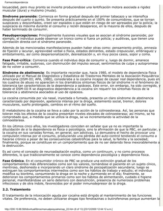 Farmacodependencia

locuacidad, pero muy pronto se invierte produciendose una lentificación motora asociada a rigidez
muscular (dura) y mutismo (muda).

Sindrome paranoide: Comienza en forma gradual después del primer tabacazo y se intensifica
después del cuarto o quinto. Se presenta prácticamente en el 100% de consumidores, que se tornan
suspicaces y desconfiados, creen ser espiados o que están en riesgo de ser apresados por la policía; la
suspicacia es máxima durante el consumo y recién desaparece, en la mayoria de ellos, después de
haber terminado de consumir.

Pseudopercepciones: Principalmente ilusiones visuales que se asocian al síndrome paranoide; por
ejemplo, el individuo puede observar un tronco como si fuera un policía; y auditivas, que tienen una
correlación directa con el síndrome paranoide.
Además de las mencionadas manifestaciones pueden haber otras como: pensamiento prolijo, amnesia
de fijación y lacunar, agresividad verbal o física, estados delirantes, estado crepuscular, embriaguez y
embotamiento, así como despersonalización, desrealización y, en muy pocos casos, sopor y coma.

Fase Post-crítica: Comienza cuando el individuo deja de consumir y, luego de dormir, amanece
fatigado, irritable, sudoroso, con disminución del impulso sexual, sentimientos de culpa y autopromesa
de no volver a consumir.

Síndrome de abstinencia: Es importante recordar que, hacia 1980, el modelo de dependencia física
utilizado por el Manual de Diagnóstico y Estadística de Trastornos Mentales de la Asociación Psiquiátrica
Americana (DSM-III; APA, 1980), consideraba a la cocaína incapaz de causar real dependencia, pues en
los cuadros de abuso no aparecían ni los dramáticos síntomas físicos de tal síndrome ni el fenómeno de
tolerancia tan característicos de la dependencia a opiáceos. Este error, sin embargo, ha sido corregido, y
desde el DSM-III-R se diagnostica dependencia a la cocaína sin requerir los síntomas físicos de la
tolerancia y abstinencia asociados al uso de opiáceos.

La cocaína consumida por vía nasal, inyectada o fumada, presenta un claro síndrome de abstinencia
caracterizado por depresión, apetencia intensa por la droga, aislamiento social, tremor, dolores
musculares, sueño prolongado, cambios en el ritmo del sueño.
El metabolismo de la cocaína se lleva a cabo por la acción de la colinoesterasa. Así, las personas que
toleran más los efectos de la cocaína presentan niveles elevados de colinoesterasa; así mismo, se ha
comprobado que, a medida que se utiliza la droga, se va incrementando la actividad de la
colinoesterasa.
En los últimos cinco años, los investigadores coinciden en señalar que ya no es importante la
dilucidación de si la dependencia es física o psicológica, sino la afirmación de que la PBC, en particular, y
la cocaína en sus variadas formas, en general, son adictivas. Lo demuestra el hecho de provocar una
compulsión intensa por el consumo, produciendo una pérdida del auto-control tendiendo el consumo a
hacerse crónico a pesar de las consecuencias catastróficas para la salud, la familia y la sociedad;
finalmente, porque se constituye en un comportamiento que de no ser detenido lleva inexorablemente a
la destrucción.
Es así como el concepto de neuroadaptación explica, como un continuum, y no como procesos
diferentes, lo que tradicionalmente se conoce como dependencia psicológica y dependencia física.
Fase Crónica. En el consumidor crónico de PBC se produce una extinción gradual de los
comportamientos más diferenciados como son los valores, tornándose el paciente en un sujeto cínico,
mentiroso, deshonesto e incorporando un claro síndrome de psicopatización secundaria; luego se
extinguen los comportamientos intermedios como son los hábitos de trabajo y estudio; el individuo
modifica su bioritmo, consumiendo la droga en la noche y durmiendo en el día; finalmente, se
deterioran los comportamientos primarios como son los hábitos de alimentación, cuidado e higiene
personal, manifestándose un serio deterioro con desnutrición, presencia de numerosos problemas
infecciosos y de otra índole, favorecidos por el poder inmunodepresor de la droga.
2.2. Tratamiento

El tratamiento de la intoxicación aguda por cocaína está dirigido al mantenimiento de las funciones
vitales. De preferencia, no deben utilizarse drogas tipo fenotiazinas o butirofenonas porque aumentan la


 http://200.10.68.58/bibvirtual/libros/manualpsiquiatra/cap_22.htm (6 of 13) [23/12/2000 12:44:12 a.m.]
 