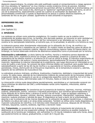 Farmacodependencia

depleción dopaminérgica. Su empleo sólo está justificado cuando el comportamiento o riesgo agresivo
son muy elevados, la "apetencia" es muy intensa o existe evidencia clínica de psicosis. Estudios
recientes y nuestra propia experiencia personal nos permiten afirmar la utilidad de la bromocriptina; en
dosis de 0.650 mg. tres veces al día, disminuye la "apetencia" significativamente. Asímismo, es útil el
uso de la desipramina, especialmente cuando los cuadros se acompañan de depresión. En
personalidades ciclotímicas o cuando la dependencia se asocia a cuadros afectivos bipolares, el
carbonato de litio es de gran utilidad. Igualmente se está utilizando el bupropion.


DEPRESORES DEL SNC

1. ALCOHOL

(Ver Capítulo 21)
2. OPIÁCEOS

Los opiáceos se utilizan como potentes analgésicos. En nuestro medio se usa la codeína como
componente de jarabes para la tos. La heroína, otro derivado opiáceo, se consume en gran cantidad en
los países desarrollados. América Central y del Sur comenzaron a ser afectados por su uso, pero la
cocaína la ha reemplazado totalmente, al extremo que, en la actualidad, la adicción a la heroína es rara.
La tolerancia parece estar directamente relacionada con la utilización de 15 mg. de morfina o su
equivalente en heroína o metadona de uso habitual. En nuestro medio se observan casos de abuso de
jarabes para la tos que contienen codeína. Algunos consumidores ingieren hasta 20 frascos diario; sin
embargo, no hemos observado síndrome de abstinencia catastrófico como el provocado por la heroína.
Intoxicación y sobredosis. La dosis óptima de morfina, heroína o metadona parece depender de
factores tales como: experiencia previa con drogas, personalidad, presencia o ausencia de dolor,
expectativa de los efectos mismos y el entorno en el cual se utiliza la droga. El individuo experimenta un
estado de bienestar o de euforia y cierta somnolencia, aproximadamente 20 minutos después de la
inyección, lográndose la máxima intensidad de la experiencia, que luego disminuye en intensidad en el
curso de cuatro a seis horas. Se conocen las dosis mínimas letales con exactitud, pero puede haber una
sobredosificación a partir de los 60 mg de morfina o su equivalente en heroína, produciéndose
parestesias, miosis, disminución de la frecuencia respiratoria, de la temperatura corporal y, además,
espasmo de los esfínteres de musculatura lisa.

La sobredosis produce midriasis, arreflexia, bradicardia o hipotermia, debilidad e irregularidad del pulso
y coma. En estos casos, además de los tratamientos médicos de conservación de los procesos vitales y
oxigenación rápida, es necesario el uso de un antagonista específico como la nalorfina, 0,3 a 0,5 mg. ó
0,01 mg por kilo de peso, administradas cada 3-5 minutos, hasta un total de tres dosis.
La intoxicación crónica suele desarrollarse paulatinamente, asociándose a un menoscabo corporal con
claros síntomas de deterioro del SNC y enfermedades varias como hepatitis, infecciones, edema
pulmonar, etc.

Síndrome de abstinencia. Se caracteriza por la presencia de bostezos, lagrimeo, rinorrea, midriasis,
sudores, piloerección, tremor, anorexia e inquietud psicomotora, que comienza aproximadamente 12
horas después de la última dosis y alcanza su acmé a las 40 horas. Luego se agregan calambres o
cólicos abdominales, náuseas, vómitos, diarreas, dolores musculares, hipertensión, hiperpnea, fiebre,
insomnio, sudores profusos y pérdida de peso. El diagnóstico se hace a partir de la sintomatología
descrita y por la presencia de las marcas dejadas por la utilización de agujas hipodérmicas, o cicatrices
de flebitis a la altura del codo o en otras áreas corporales. También se utiliza como medio diagnóstico la
inyección subcutanea de nalorfina; si el individuo está intoxicado le provoca, despues de 20 minutos,
midriasis, taquipnea, sudores, bostezos, lagrimeo y secreción nasal.
2.1. Tratamiento. La suspensión de la droga se logra mediante el tratamiento del síndrome de
abstinencia o a través de una suspensión gradual. La detoxificación selectiva es posible mediante la
sustitución de la heroína por metadona; son suficientes 5 a 10 mg de metadona cada ocho horas, dosis
que posteriormente se reduce, gradualmente, a razón de 5 mg por día.



 http://200.10.68.58/bibvirtual/libros/manualpsiquiatra/cap_22.htm (7 of 13) [23/12/2000 12:44:12 a.m.]
 