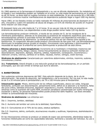 Farmacodependencia



3. BENZODIACEPINAS

En 1960 aparece en la farmacopea el clodiazepóxido y su uso se difunde rápidamente. Se metaboliza en
el hígado y sus metabolitos pueden ser hallados en la orina; su vida media de permanencia en la sangre
es de 24 horas. La dosis letal en sujetos humanos no está establecida. Si se usa durante 60 a 180 días,
el individuo comienza mostrar manifestaciones de dependencia pudiendo llegar a ingerir 600 mg diarios.

Hacia 1983, en los Estados Unidos se había realizado 45 millones de prescripciones de diazepam en un
año, cincuenta y cuatro mil episodios de abuso de drogas y el 51% de intentos de suicidio en mujeres
tenia relación con esta droga.
El diazepam tiene una vida media de 7 a 12 horas. Si se usa por más de 42 días se presenta un
síndrome de abstinencia. Los dependientes a esta droga pueden tomar hasta 120 mg diarios.
Las benzodiacepinas producen inhibición, a través de los canales de Cl, de los receptores de la
membrana postsináptica; además se ha postulado la existencia de receptores específicos para ellas. Las
benzodiacepinas cambian la actividad normal del GABA; producen una dependencia marcada y
concomitante síndrome de abstinencia. La tolerancia parece nos ser tan intensa como aquella a los
barbitúricos. Su suspensión abrupta puede producir convulsiones de tipo gran mal. Las benzodiacepinas
disminuyen la ansiedad porque ocupan el receptor, funcionando como agonistas y disminuyendo la
necesidad de aquél por la endorfina así como disminuyendo la producción de esta última.

Efectos adversos a dosis terapéuticas: Incremento de la hostilidad e irritabilidad, trastornos del
sueño, adormecimiento, fatiga y ataxia; menos frecuentemente se observa confusión mental con
desorientación, depresión, diplopia, disartria, cefalea, hipotensión, constipación, incontinencia y
retención urinaria, ictericia, cambios en la libido, náuseas, tremor, vértigos, visión borrosa.
Síndrome de abstinencia: Caracterizado por calambres abdominales, vómitos, insomnio, sudores,
convulsiones y tremor.
3.1. Tratamiento. Estará dirigido a una reducción gradual de las benzodiazepinas, en un período
prolongado, que sea casi similar al tiempo que duró la adicción.


4. BARBITÚRICOS

Son sustancias químicas depresoras del SNC. Esta adicción depende de la dosis, de la vía de
administración , del grado de absorción, del metabolismo y de la excreción. Por via oral, la vida media
es de 5 a 10 minutos para el pentobarbital y de 79 a 100 minutos para el fenobarbital.
Intoxicación aguda: Miosis, disminución de los reflejos superficiales, ataxia con caída, lenguaje
farfullante, confusión con desorientación, pensamiento lento, déficit en la atención y la memoria, fallas
del juicio crítico, labilidad emocional, depresión respiratoria y muerte. También provoca efectos
adversos como la supresión del sueño REM, excitación paradójica caracterizada por sueño intranquilo,
excitación y delirio; en personas hipersensibles puede producirse daño hepático. Las dosis elevadas
inhiben la contractibilidad del miocardio.

Síndrome de abstinencia: Los síntomas son:

Día 1: Insomnio, temblor, debilidad.

Día 2: Aumento del temblor así como de la debilidad, hiperreflexia.

Día 2-3: Convulsiones en el 75% de los casos, estatus epiléptico.
Día 3-5: Insomnio, delirio, confusión, alucinaciones visuales y auditivas, hiperpirexia, deshidratación y
muerte.
En las intoxicaciones crónicas se produce un estado de sopor casi permanente, alterándose todas las
funciones intelectuales así como las capacidades laborales, familiares y sociales del individuo. Su uso a


 http://200.10.68.58/bibvirtual/libros/manualpsiquiatra/cap_22.htm (8 of 13) [23/12/2000 12:44:13 a.m.]
 