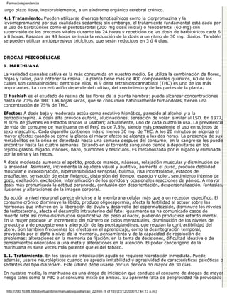 Farmacodependencia

largo plazo lleva, inexorablemente, a un síndrome orgánico cerebral crónico.

4.1 Tratamiento. Pueden utilizarse diversos fenotiazínicos como la clorpromazina y la
levomepromazina por sus cualidades sedantes; sin embargo, el tratamiento fundamental está dado por
el uso de barbitúricos como el pentobarbital (200 mg dosis inicial) o fenobarbital (60 mg) con
supervisión de los procesos vitales durante las 24 horas y repetición de las dosis de barbitúricos cada 6
a 8 horas. Pasadas las 48 horas se inicia la reducción de la dosis a un ritmo de 30 mg. diarios. También
se pueden utilizar antidepresivos tricíclicos, que serán reducidos en 3 ó 4 días.


DROGAS PSICODÉLICAS

1. MARIHUANA

La variedad cannabis sativa es la más consumida en nuestro medio. Se utiliza la combinación de flores,
hojas y tallos, para obtener la resina. La planta tiene más de 400 componentes químicos, 60 de los
cuales son cannabinoides; dentro de ellos, el 9 delta tetrahidrocannabinol (THC) es uno de los más
importantes. La concentración depende del cultivo, del crecimiento y de las partes de la planta.

El hashish es el exudado de resina de las flores de la planta hembra: puede alcanzar concentraciones
hasta de 70% de THC. Las hojas secas, que se consumen habitualmente fumándolas, tienen una
concentración de 75% de THC.
Efectos: A dosis baja y moderada actúa como sedativo hipnótico, parecido al alcohol y a la
benzodiazepina. A dosis alta provoca euforia, alucinaciones, sensación de volar, similar al LSD. En 1977,
el 60% de jóvenes en Estados Unidos la usaban; actualmente, uno de cada cuatro la usa. La prevalencia
de vida del consumo de marihuana en el Perú es de 7,8%, siendo más prevalente el uso en sujetos de
sexo masculino. Cada cigarrillo contienen más o menos 30 mg. de THC. A los 20 minutos se alcanza el
mayor efecto; cuando se come la planta el mayor efecto se alcanza a las dos horas. La presencia de sus
metabolitos en la orina es detectada hasta una semana después del consumo; en la sangre se les puede
encontrar hasta las cuatro semanas. Estando en el torrente sanguíneo tiende a depositarse en los
tejidos grasos, hígado, riñones, bazo, pulmones y testículos. Es metabolizada por el hígado y eliminada
por la orina y las heces.
A dosis moderada aumenta el apetito, produce mareos, náuseas, relajación muscular y disminución de
la ansiedad. Asimismo, incrementa la agudeza visual y auditiva, aumenta el pulso, produce debilidad
muscular e incoordinación, hipersensibilidad sensorial, bulimia, risa incontrolable, estados de
ensoñación, sensación de estar flotando, distorsión del tiempo, espacio y color, sentimiento intenso de
gozo, exaltación, excitación, intensificación de los sonidos y ocasionales reacciones de pánico. A mayor
dosis más pronunicada la actitud paranoide, confusión con desorientación, despersonalización, fantasías,
ilusiones y alteraciones de la imagen corporal.

Su acción a nivel neuronal parece dirigirse a la membrana celular más que a un receptor específico. El
consumo crónico disminuye la libido, produce oligoespermia, afecta la fertilidad al actuar sobre las
hormonas que influyen en la liberación del óvulo y desarrollo del espermatozoide, disminuye los niveles
de testosterona, afecta el desarrollo intrauterino del feto; igualmente se ha comunicado casos de
muerte fetal así como disminución significativa del peso al nacer, pudiendo producirse retardo mental.
En la mujer produce un incremento del número de ciclos menstruales, disminución de los niveles de
prolactina y de progesterona y alteración de las prostaglandinas, que regulan la contractibilidad del
útero. Son tambien frecuentes los efectos en el aprendizaje, como la desintegración temporal,
provocada por el daño a nivel de la memoria, pensamiento y de la capacidad de resolución de
problemas; alteraciones en la memoria de fijación, en la toma de decisiones, dificultad ideativa o de
pensamientos orientados a una meta y alteraciones en la atención. El poder cancerígeno de la
marihuana es siete veces más potente que el del tabaco.

1.1. Tratamiento. En los casos de intoxicación aguda se requiere hidratación inmediata. Puede,
además, usarse neurolépticos cuando se aprecia irritabilidad y agresividad de características psicóticas o
sedantes del tipo diazepam. Este último debe usarse por un período no mayor de 30 días.
En nuestro medio, la marihuana es una droga de iniciación que conduce al consumo de drogas de mayor
riesgo tales como la PBC o al consumo mixto de ambas. Su aparente falta de peligrosidad ha provocado


 http://200.10.68.58/bibvirtual/libros/manualpsiquiatra/cap_22.htm (9 of 13) [23/12/2000 12:44:13 a.m.]
 