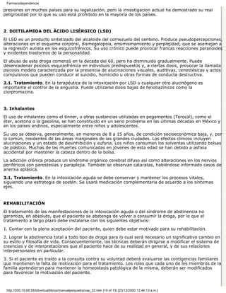 Farmacodependencia

presiones en muchos países para su legalización, pero la investigacion actual ha demostrado su real
peligrosidad por lo que su uso está prohibido en la mayoría de los países.


2. DIETILAMIDA DEL ÁCIDO LISÉRGICO (LSD)

El LSD es un producto sintetizado del alcaloide del cornezuelo del centeno. Produce pseudopercepciones,
alteraciones en el esquema corporal, dismegalopsia, ensimismamiento y perplejidad, que se asemejan a
la regresión autista en los esquizofrénicos. Su uso crónico puede provocar francas reacciones paranoides
y evidentes trastornos de la personalidad.

El abuso de esta droga comenzó en la decada del 60, pero ha disminuido gradualmente. Puede
desencadenar psicosis esquizofrénica en individuos predispuestos y, a ciertas dosis, provocar la llamada
psicosis modelo caracterizada por la presencia de alucinaciones visuales, auditivas, cenestésicas y actos
compulsivos que pueden conducir al suicidio, homicidio u otras formas de conducta destructiva.

2.1. Tratamiento. En la terapéutica de la intoxicación por LSD o cualquier otro alucinógeno es
importante el control de la angustia. Puede utilizarse dosis bajas de fenotiazínicos como la
clorpromazina.


3. Inhalantes

El uso de inhalantes como el tinner, u otras sustancias utilizadas en pegamentos (Terocal), como el
éter, acetona o la gasolina, se han constituido en un serio problema en las últimas décadas en México y
en los países andinos, especialmente entre niños y adolescentes.

Su uso se observa, generalmente, en menores de 8 a 15 años, de condición socioeconómica baja, y, por
lo común, residentes de las áreas marginales de las grandes ciudades. Los efectos clínicos incluyen
alucinaciones y un estado de desinhibición y euforia. Los niños consumen los solventes utilizando bolsas
de plástico. Muchas de las muertes comunicadas en jóvenes de esta edad se han debido a asfixia
accidental por mantener la cabeza dentro de la bolsa.

La adicción crónica produce un síndrome orgánico cerebral difuso así como alteraciones en los nervios
periféricos con parestesias y paraplejia. También se observan cataratas, habiéndose informado casos de
anemia aplásica.
3.1. Tratamiento. En la intoxicación aguda se debe conservar y mantener los procesos vitales,
siguiendo una estrategia de sostén. Se usará medicación complementaria de acuerdo a los síntomas
ejes.


REHABILITACIÓN

El tratamiento de las manifestaciones de la intoxicación aguda o del síndrome de abstinencia no
garantiza, en absoluto, que el paciente se abstenga de volver a consumir la droga, por lo que el
tratamiento a largo plazo debe instalarse con los siguientes objetivos:
1. Contar con la plena aceptación del paciente, quien debe estar motivado para su rehabilitación.

2. Lograr la abstinencia total a todo tipo de droga para lo cual será necesario un significativo cambio en
su estilo y filosofía de vida. Consecuentemente, las técnicas deberán dirigirse a modificar el sistema de
creencias y de interpretaciones que el paciente hace de su realidad en general, y de sus relaciones
interpersonales en particular.

3. Si el paciente es traído a la consulta contra su voluntad deberá evaluarse las contigencias familiares
que mantienen la falta de motivación para el tratamiento. Los roles que cada uno de los miembros de la
familia aprendieron para mantener la homeostasis patológica de la misma, deberán ser modificados
para favorecer la motivación del paciente.



 http://200.10.68.58/bibvirtual/libros/manualpsiquiatra/cap_22.htm (10 of 13) [23/12/2000 12:44:13 a.m.]
 