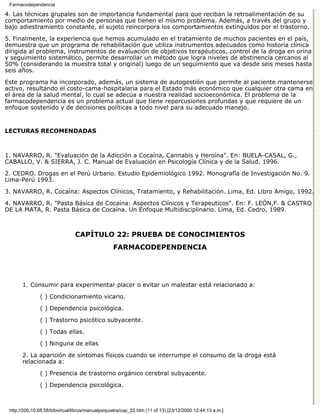 Farmacodependencia

4. Las técnicas grupales son de importancia fundamental para que reciban la retroalimentación de su
comportamiento por medio de personas que tienen el mismo problema. Además, a través del grupo y
bajo adiestramiento constante, el sujeto reincorpora los comportamientos extinguidos por el trastorno.
5. Finalmente, la experiencia que hemos acumulado en el tratamiento de muchos pacientes en el país,
demuestra que un programa de rehabilitación que utiliza instrumentos adecuados como historia clínica
dirigida al problema, instrumentos de evaluación de objetivos terapéuticos, control de la droga en orina
y seguimiento sistemático, permite desarrollar un método que logra niveles de abstinencia cercanos al
50% (considerando la muestra total y original) luego de un seguimiento que va desde seis meses hasta
seis años.

Este programa ha incorporado, además, un sistema de autogestión que permite al paciente mantenerse
activo, resultando el costo-cama-hospitalaria para el Estado más económico que cualquier otra cama en
el área de la salud mental, lo cual se adecúa a nuestra realidad socioeconómica. El problema de la
farmacodependencia es un problema actual que tiene repercusiones profundas y que requiere de un
enfoque sostenido y de decisiones políticas a todo nivel para su adecuado manejo.


LECTURAS RECOMENDADAS



1. NAVARRO, R. "Evaluación de la Adicción a Cocaína, Cannabis y Heroína". En: BUELA-CASAL, G.,
CABALLO, V. & SIERRA, J. C. Manual de Evaluación en Psicología Clínica y de la Salud. 1996.
2. CEDRO. Drogas en el Perú Urbano. Estudio Epidemiológico 1992. Monografía de Investigación No. 9.
Lima-Perú 1993.
3. NAVARRO, R. Cocaína: Aspectos Clínicos, Tratamiento, y Rehabilitación. Lima, Ed. Libro Amigo, 1992.
4. NAVARRO, R. "Pasta Básica de Cocaína: Aspectos Clínicos y Terapeuticos". En: F. LEÓN,F. & CASTRO
DE LA MATA, R. Pasta Básica de Cocaína. Un Enfoque Multidisciplinario. Lima, Ed. Cedro, 1989.



                                CAPÍTULO 22: PRUEBA DE CONOCIMIENTOS
                                                  FARMACODEPENDENCIA




       1. Consumir para experimentar placer o evitar un malestar está relacionado a:
               ( ) Condicionamiento vicario.

               ( ) Dependencia psicológica.

               ( ) Trastorno psicótico subyacente.
               ( ) Todas ellas.

               ( ) Ninguna de ellas

       2. La aparición de síntomas físicos cuando se interrumpe el consumo de la droga está
       relacionada a:
               ( ) Presencia de trastorno orgánico cerebral subyacente.

               ( ) Dependencia psicológica.



 http://200.10.68.58/bibvirtual/libros/manualpsiquiatra/cap_22.htm (11 of 13) [23/12/2000 12:44:13 a.m.]
 