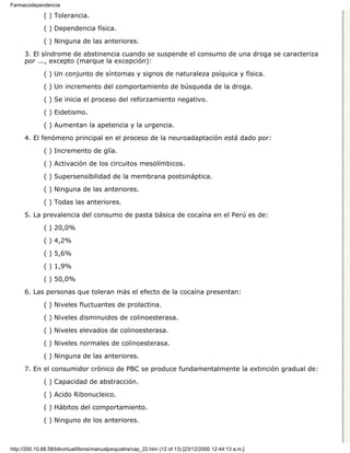 Farmacodependencia

              ( ) Tolerancia.

              ( ) Dependencia física.
              ( ) Ninguna de las anteriores.

      3. El síndrome de abstinencia cuando se suspende el consumo de una droga se caracteriza
      por ..., excepto (marque la excepción):

              ( ) Un conjunto de síntomas y signos de naturaleza psíquica y física.
              ( ) Un incremento del comportamiento de búsqueda de la droga.

              ( ) Se inicia el proceso del reforzamiento negativo.

              ( ) Eidetismo.
              ( ) Aumentan la apetencia y la urgencia.

      4. El fenómeno principal en el proceso de la neuroadaptación está dado por:

              ( ) Incremento de glía.
              ( ) Activación de los circuitos mesolímbicos.
              ( ) Supersensibilidad de la membrana postsináptica.
              ( ) Ninguna de las anteriores.
              ( ) Todas las anteriores.

      5. La prevalencia del consumo de pasta básica de cocaína en el Perú es de:
              ( ) 20,0%
              ( ) 4,2%
              ( ) 5,6%

              ( ) 1,9%
              ( ) 50,0%

      6. Las personas que toleran más el efecto de la cocaína presentan:
              ( ) Niveles fluctuantes de prolactina.

              ( ) Niveles disminuidos de colinoesterasa.

              ( ) Niveles elevados de colinoesterasa.
              ( ) Niveles normales de colinoesterasa.

              ( ) Ninguna de las anteriores.
      7. En el consumidor crónico de PBC se produce fundamentalmente la extinción gradual de:

              ( ) Capacidad de abstracción.

              ( ) Acido Ribonucleico.
              ( ) Hábitos del comportamiento.

              ( ) Ninguno de los anteriores.



http://200.10.68.58/bibvirtual/libros/manualpsiquiatra/cap_22.htm (12 of 13) [23/12/2000 12:44:13 a.m.]
 
