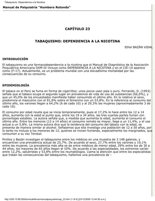 Tabaquismo: Dependencia a la Nicotina

Manual de Psiquiatría "Humbero Rotondo"




                                                             CAPÍTULO 23


                               TABAQUISMO: DEPENDENCIA A LA NICOTINA
                                                                                                         Ethel BAZÁN VIDAL



INTRODUCCIÓN

El tabaquismo es una farmacodependencia a la nicotina que el Manual de Diagnóstico de la Asociación
Psiquiátrica Americana DSM-IV incluye como DEPENDENCIA A LA NICOTINA y en el CIE-10 aparece
como (F-17). Actualmente, es un problema mundial con una elevadísima mortalidad por las
consecuencias de su consumo.


EPIDEMIOLOGÍA

El tabaco en el Perú se fuma en forma de cigarrillos; unos pocos usan pipa o puro. Ferrando, D. (1993)
señala que el tabaco ocupa el segundo lugar en prevalencia de vida de uso de substancias (66,0%), y
que un 45,0% de los encuestados manifiesta haber consumido el último año. En lo relativo al sexo,
predomina el masculino con el 81,8% sobre el femenino con un 53,8%. En la referencia al consumo del
último año, los varones llegan a 64,2% (6 de cada 10) y al 29,3% las mujeres (aproximadamente 3 de
cada 10).

El consumo por edad revela que se inicia tempranamente, pues el 17,2% lo hace entre los 12 a 14
años, aumenta con la edad al punto que, entre los 19 a 34 años, las tres cuartas partes fuman con
porcentajes estables. La autora señala que, a medida que aumenta la edad, aumenta el consumo el
último año. Entre los menores (12 a 14 años) el consumo remoto es mayor, llega a un 11,4%, y el uso
actual a un 5,8%. La misma autora dice que la tendencia del consumo del tabaco con la edad, se
presenta de manera similar al alcohol. Señalamos que ella investiga una población de 12 a 50 años, por
lo tanto no incluye a los menores de 12, quienes se inician fumando, especialmente los marginados, que
consumen a su vez Terokal.
Pinillos y Bazán investigan el tabaquismo entre los médicos en una muestra de 3 148 galenos, y
encuentran una prevalencia actual de 25,7%. De acuerdo al sexo, 27,7% entre los varones y 19,1%
entre las mujeres. La prevalencia más alta se da entre médicos de menor edad, 29% entre los de 30 a
44 años; los mayores de 65 años llegan al 10%. De acuerdo a las especialidades, los extremos varían
entre 12,2%, salubristas y 53,8% entre los reumatólogos. Llama la atención que entre los especialistas
que tratan las consecuencias del tabaquismo, hallemos una prevalencia de :




 http://200.10.68.58/bibvirtual/libros/manualpsiquiatra/cap_23.htm (1 of 8) [23/12/2000 12:44:36 a.m.]
 