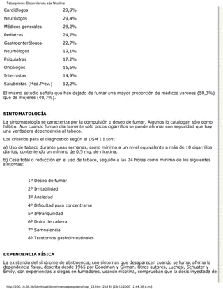 Tabaquismo: Dependencia a la Nicotina

Cardiólogos                             29,9%

Neurólogos                              29,4%
Médicos generales                       28,2%

Pediatras                               24,7%

Gastroenterólogos                       22,7%
Neumólogos                              19,1%

Psiquiatras                             17,2%
Oncólogos                               16,6%

Internistas                             14,9%

Salubristas (Med.Prev.)                 12,2%

El mismo estudio señala que han dejado de fumar una mayor proporción de médicos varones (50,3%)
que de mujeres (40,7%).


SINTOMATOLOGÍA

La sintomatología se caracteriza por la compulsión o deseo de fumar. Algunos lo catalogan sólo como
hábito. Aun cuando fuman diariamente sólo pocos cigarrillos se puede afirmar con seguridad que hay
una verdadera dependencia al tabaco.

Los criterios para el diagnostico según el DSM III son:
a) Uso de tabaco durante unas semanas, como mínimo a un nivel equivalente a más de 10 cigarrillos
diarios, conteniendo un mínimo de 0,5 mg. de nicotina.

b) Cese total o reducción en el uso de tabaco, seguido a las 24 horas como mínimo de los siguientes
síntomas:


               1º Deseo de fumar

               2º Irritabilidad
               3º Ansiedad

               4º Dificultad para concentrarse

               5º Intranquilidad
               6º Dolor de cabeza

               7º Somnolencia

               8º Trastornos gastrointestinales


DEPENDENCIA FÍSICA

La existencia del síndrome de abstinencia, con síntomas que desaparecen cuando se fuma, afirma la
dependencia física, descrita desde 1965 por Goodman y Gilman. Otros autores, Luchesi, Schuster y
Emily, con experiencias a ciegas en fumadores, usando nicotina, comprueban que la dosis inyectada de


 http://200.10.68.58/bibvirtual/libros/manualpsiquiatra/cap_23.htm (2 of 8) [23/12/2000 12:44:36 a.m.]
 