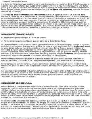 Tabaquismo: Dependencia a la Nicotina

2 a 4 mg por hora disminuye notablemente el uso de cigarrillos. Los expertos de la OMS afirman que la
nicotina no es una sustancia que pueda tomarse ocasionalmente si hay dependencia, sino, una de las
pocas que es preciso absorber a intervalos de algunas horas para prevenir los síntomas de abstinencia.
Otros autores afirman que el fumar es una reacción que satisface una necesidad y reduce tensiones
creadas por la mismas.

Anotamos los efectos inmediatos de la nicotina: fumar un cigarrillo produce un aumento de la
frecuencia cardíaca y de la presión arterial, un mayor consumo de oxígeno basal; 20 minutos después
de la inhalación del tabaco se observa una gradual constricción de los vasos sanguíneos periféricos. Se
ha comprobado que dosis bajas estimulan el sistema nervioso, y las altas llegan hasta a paralizar el
sistema respiratorio y producir temblor y convulsiones. En relación al EEG, Brown observa que tras
fumar intensamente aparecen menos ondas alfa en relación a los grupos control. Knapp observa que al
suprimir el cigarrillo en los fumadores durante 3 días, hay una disminución del pulso en número de 20.
Todo lo anterior nos demuestra claramente la dependencia fisiológica al tabaco.


DEPENDENCIA PSICOPATOLÓGICA

La dependencia psicopatológica al tabaco se aprecia:
a) Por los síntomas psicopatológicos que son parte de la dependencia física.
b) La necesidad de consumir tabaco como consecuencia de otros factores alejados, estados previos de
ansiedad de otro origen, deseo de sentirse bien, de imitar a otros que fuman. Así, el inicio en el fumar
se viene dando cada vez más precozmente, a veces en niños de 6 a 9 años, que por imitación o
curiosidad lo hacen. Los mismos factores influyen poderosamente para el inicio en los adolescentes,
unidos a la rebeldía, deseo de independencia y de pertenecer a su grupo gregario. Staker y Bartman
clasifican la iniciación vinculada con factores internos y externos. Entre los internos, citan la disposición
hereditaria, y entre los externos, la imitación, alimentada por la publicidad.

Hay diferentes autores que prueban la existencia de factores hereditarios; así Tood y Mason han
demostrado mayor concordancia del tabaquismo entre gemelos univitelinos que en los dizigóticos.

Entre los factores constitucionales, estudios como los de Seltzer, demuestran mayor morbilidad del
tabaquismo entre las damas con componente somático de masculinidad (hombros, cadera, tórax, voz,
etc.).
Los estudios de personalidad de Eysenck, señalan una clara relación entre el hábito de fumar cigarrillos
y la extraversión. De acuerdo a esta tesis los fumadores disfrutarían más en sociedad, necesitando más
contactos sociales y reuniones. Otros autores afirman que los fumadores tienen tendencia a la
"búsqueda de sensaciones o de peligro".


DEPENDENCIA SOCIOCULTURAL

Históricamente el tabaquismo era propio de las culturas indígenas, como parte de ciertos rituales.
Aparte del cigarrillo hay otras formas de consumo de tabaco; así, en la selva peruana se fuma el
SIRICAPI, tabaco puro que se enrrolla en papel zig zag, o en hojas de plátano o maíz. Se hace mención
al BIDI, tabaco secado al sol y enrrollado en tamburini (dispyros melamoxilon). El Bidi se fuma en la
India y en Nepal, Indonesia y Tailandia. El CHILON SULPA, es la pipa de barro que se usa en la India. El
tabaco es masticado en varios países, como el Naswar en Afganistán. En nuestro país suele fumarse en
los ritos del curanderismo y la adivinación.

El estilo de vida y los modelos sociales, permiten que se inicie y perpetúe el uso del tabaco. Son
grupos modelos importantes: los padres, los amigos, los ídolos, los triunfadores y prestigiosos, que son
usados no éticamente por la publicidad. Para el varón y la mujer, la belleza, la fuerza, la virilidad, el
éxito son los modelos más usados. En los últimos años, la afirmación feminista es otro factor que puede
determinar que las damas prueben y corran el riesgo de devenir tabacómanas.




 http://200.10.68.58/bibvirtual/libros/manualpsiquiatra/cap_23.htm (3 of 8) [23/12/2000 12:44:36 a.m.]
 