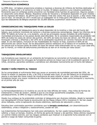 Tabaquismo: Dependencia a la Nicotina

DEPENDENCIA ECONÓMICA

La OMS dice: «el tabaco proporciona empleos e ingresos a docenas de millares de familias dedicadas al
cultivo, la fabricación y el comercio en todo el mundo. El tabaco sostiene a una industria publicitaria
floreciente (que sin embargo podría encontrar con facilidad otras fuentes de ganancia). Algunos países
en desarrollo como Brasil, Malawi, República Unida de Tanzania y Zimbabwe dependen en gran medida
de los ingresos del tabaco. Se afirma que el tabaco rinde dos veces más que el azúcar, y diez veces más
que el maíz. Un estudio en 1977 revela que un trabajador en la India gana 240 dólares al año, mientras
que las tabacaleras de Bélgica alcanzan los 10,000 dólares (cuarentiún veces más).


CONSECUENCIAS DEL TABAQUISMO PARA LA SALUD

Las consecuencias del tabaquismo para la salud dependen de la nicotina y más aún del humo del
tabaco, que contiene monóxido de carbono y diversas sustancias cancerígenas. Según los informes de la
OMS "El hábito de fumar es, a no dudarlo, una de las principales causas evitables de enfermedad y
mortalidad prematuras en los países donde está difundido. Se le considera responsable de alrededor del
90% de todos los casos de cáncer del pulmón, del 20% de todos los tipos de cáncer, del 75% de las
bronquitis crónicas y efisemas y del 25% de la cardiopatía isquémica en varones menores de 65 años de
edad. El uso del tabaco, inclusive en las modalidades de mascar la hoja, ocasiona el 90% de las
defunciones por cáncer bucal. Se ha descubierto polonio radiactivo en el tabaco en el Sudeste de Asia.
Se calcula que la tercera parte de todos los tipos de cáncer está relacionada con su uso y que cada año,
por lo menos, un millón de defunciones prematuras se dan en el mundo por esta causa".


TABAQUISMO INVOLUNTARIO

Los fumadores que respiran en un ambiente de fumadores se convierten en fumadores pasivos. El
riesgo de cáncer para los cónyuges de fumadores activos es mayor que el de la población general. Los
niños, ancianos, pacientes cardíacos y asmáticos son afectados nocivamente por el humo del tabaco.


MADRE Y NIÑO FRENTE AL TABACO

Se ha comprobado el sufrimiento fetal que causa un aumento de mortalidad perinatal del 20%, de
fumar la madre un paquete al día, y de 35% si excede este nivel. El uso del tabaco en el embarazo se
asocia a una tasa dos veces mayor de insuficiencia de peso infantil al nacer. Los niños de padres
fumadores tienen una mayor incidencia de infecciones respiratorias, tales como bronquitis y neumonía,
en el primer año de vida.


TRATAMIENTO

La farmacodependencia a la nicotina es una de las más difíciles de tratar, «Hay miles de formas de
tratamiento y miles de recaer», debido a que es una droga socialmente aceptada, a la cual,
paradójicamente, la OMS no llega a calificarla como ilegal.

Desde muy antiguo se ha pretendido controlar el tabaquismo por diversos métodos, desde la represión
con decapitación (China) hasta la excomunión de los Papas Urbano VIII e Inocencio X. Se han usado
otros métodos, como la aplicación de shocks eléctricos, estímulos de saturación y otros.

Estudios bien controlados permiten considerar que la terapia conductual, con desensibilización
sistemática, unida a relajación y asesoramiento, puede ser útil.

Los tratamientos farmacológicos han sido poco alentadores. Se han usado tranquilizantes diversos,
cafeína, y hace un tiempo, nicotina, en forma de goma de mascar y de parches. Estos últimos requieren
un control médico estricto, por los riesgos cardíacos que implican si el paciente fuma estando con el
parche o luego de haber consumido la goma.


 http://200.10.68.58/bibvirtual/libros/manualpsiquiatra/cap_23.htm (4 of 8) [23/12/2000 12:44:36 a.m.]
 