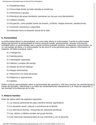 Orientaciones al Estudiante para la Historia Clínica Psiquiátrica


       5.1 Residencia física

       5.2 Comunidad donde se halla ubicada la residencia.
       5.3 Pertenencia a grupos.

       5.4 Miembros del grupo doméstico (personas con las que vive diariamente).
       5.5 Hábitos sociales.

       5.6 Ocupación, como posible fuente de tensión, conflicto, riesgos diversos, satisfacciones.

       5.7 Condición económica y seguridad.
       5.8 Actitudes hacia la situación actual de la vida.



6. Personalidad

La enfermedad afecta la personalidad, así como ésta afecta la enfermedad. Cuando la enfermedad
afecta ligeramente la personalidad el mismo paciente puede, generalmente, proveer información
confiable sobre su personalidad, pero cuando conlleva grandes cambios, el paciente, comúnmente, es
un mal testigo de éstos y el entrevistador ha de recurrir a los parientes para obtener información al
respecto. Se debe averiguar sobre:
       6.1 Inteligencia.
       6.2 Satisfacciones.

       6.3 Habilidades especiales.
       6.4 Hábitos y empleo del tiempo.
       6.5 Estado de ánimo habitual.
       6.6 Rasgos dominantes.
       6.7 Relaciones con otras personas.

       6.8 Objetivos y aspiraciones.
       6.9 Ideales.
Deben evitarse generalidades sobre la personalidad del paciente y más bien precisar las características a
través de ejemplos, referencias a un estilo de comportamiento interpersonal o al modo de responder a
las diversas circunstancias de la vida.



7. Historia Familiar

Debe dar datos sobre los aspectos siguientes:

       7.1 La historia pertinente de cada miembro familiar significativo.

       7.2 La situación social, cultural y económica de la familia.
       7.3 La estructura familiar, incluyendo las relaciones genéticas.

       7.4 Los valores y hábitos sociales del grupo familiar.

       7.5 Las relaciones interpersonales de sus miembros y con el paciente.


 http://200.10.68.58/bibvirtual/libros/manualpsiquiatra/cap_3.htm (3 of 5) [23/12/2000 12:33:31 a.m.]
 