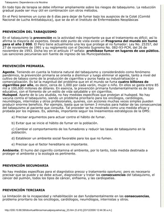 Tabaquismo: Dependencia a la Nicotina

En todo tipo de terapia se debe informar ampliamente sobre los riesgos de tabaquismo. La reducción
gradual puede ser muy útil en combinación con otros métodos.

En el Perú tenemos un curso de 6 días para dejar de fumar bajo los auspicios de la Colat (Comité
Nacional de Lucha Antitabáquica), que se da en el Instituto de Enfermedades Neoplásicas


PREVENCIÓN DEL TABAQUISMO

En el tabaquismo la prevención es la actividad más importante ya que el tratamiento es difícil; así lo
afirma la mayoría de expertos. Desde este punto de vista existe un Programa del mundo sin humo
para el año 2 000. El Perú tiene actualmente una ley que protege al no fumador: Ley No. 25357, del
27 de noviembre de 1991 y su reglamento con el Decreto Supremo No. 082-93-PCM, del 26 de
noviembre de 1993. Dicha ley en el artículo 1º señala: prohíbase fumar en lugares de uso público.
Las sanciones pecuniarias son fuente de ingreso de las Municipalidades.


PREVENCIÓN PRIMARIA.

Agente. Teniendo en cuenta la historia natural del tabaquismo y considerándolo como fenómeno
pandémico, la prevención primaria se orienta a disminuir y luego eliminar el agente, tanto a nivel del
cultivo de tabaco como de la producción de cigarrillos y puros hasta su industrialización y
comercialización. Es tal la magnitud del problema que en el mundo se fuma cuatro billones de
cigarrillos por año, es decir, cerca de 1,000 por cada varón, mujer o niño. En ellos se gasta entre 85
mil a 100,000 millones de dólares. En esencia, la prevención primaria fundamentalmente es de tipo
educativo, con el fomento de un estilo de vida saludable y sin cigarrillos.
Huésped. Aparte de la Ley aludida, no hay medidas específicas que protejan al huésped. No hay
vacuna contra el tabaquismo, siendo un problema prioritario para los oncólogos, cardiólogos,
neumólogos, internistas y otros profesionales, quienes, con acciones muchas veces simples pueden
producir enorme beneficio. Por ejemplo, basta que se tomen 3 minutos para hablar de las consecuencias
del tabaquismo al paciente que consulta. Tal proceder se ha mostrado como una medida eficaz y
probada por los ingleses. Es, además, importante seguir los lineamientos estratégicos de la OMS:
       a) Precisar argumentos para actuar contra el hábito de fumar.
       b) Evitar que se inicie el hábito de fumar en la población.

       c) Cambiar el comportamiento de los fumadores y reducir las tasas de tabaquismo en la
       población.

       d) Establecer un ambiente social favorable para los que no fumen.

       e) Precisar que el factor hereditario es importante.
Ambiente. El humo del cigarrillo contamina el ambiente, por lo tanto, toda medida destinada a
proteger el ambiente y la ecología es pertinente.


PREVENCIÓN SECUNDARIA

No hay medidas específicas para el diagnóstico precoz y tratamiento oportuno; pero es necesario
precisar que se puede y se debe actuar, diagnosticar y tratar las consecuencias del tabaquismo, el
cáncer del pulmón, todos los tipos de cáncer, enfisema, y las cardiopatías.


PREVENCIÓN TERCIARIA

La limitación de la incapacidad y rehabilitación se dan fundamentalmente en las consecuencias,
problema prioritario de los oncólogos, cardiólogos, neumólogos, internistas y otros.


 http://200.10.68.58/bibvirtual/libros/manualpsiquiatra/cap_23.htm (5 of 8) [23/12/2000 12:44:36 a.m.]
 