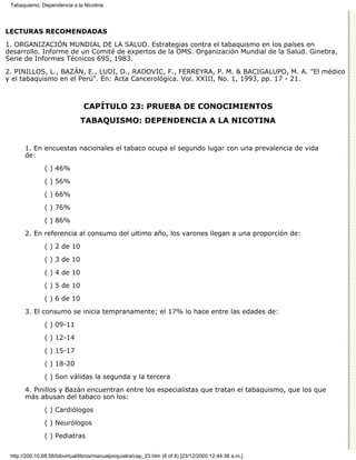 Tabaquismo: Dependencia a la Nicotina




LECTURAS RECOMENDADAS

1. ORGANIZACIÓN MUNDIAL DE LA SALUD. Estrategias contra el tabaquismo en los países en
desarrollo. Informe de un Comité de expertos de la OMS. Organización Mundial de la Salud. Ginebra,
Serie de Informes Técnicos 695, 1983.
2. PINILLOS, L., BAZÁN, E., LUDI, D., RADOVIC, F., FERREYRA, P. M. & BACIGALUPO, M. A. "El médico
y el tabaquismo en el Perú". En: Acta Cancerológica. Vol. XXIII, No. 1, 1993, pp. 17 - 21.



                                CAPÍTULO 23: PRUEBA DE CONOCIMIENTOS
                               TABAQUISMO: DEPENDENCIA A LA NICOTINA


       1. En encuestas nacionales el tabaco ocupa el segundo lugar con una prevalencia de vida
       de:

               ( ) 46%
               ( ) 56%
               ( ) 66%

               ( ) 76%
               ( ) 86%
       2. En referencia al consumo del ultimo año, los varones llegan a una proporción de:
               ( ) 2 de 10

               ( ) 3 de 10
               ( ) 4 de 10
               ( ) 5 de 10
               ( ) 6 de 10

       3. El consumo se inicia tempranamente; el 17% lo hace entre las edades de:

               ( ) 09-11
               ( ) 12-14

               ( ) 15-17

               ( ) 18-20
               ( ) Son válidas la segunda y la tercera

       4. Pinillos y Bazán encuentran entre los especialistas que tratan el tabaquismo, que los que
       más abusan del tabaco son los:

               ( ) Cardiólogos

               ( ) Neurólogos
               ( ) Pediatras


 http://200.10.68.58/bibvirtual/libros/manualpsiquiatra/cap_23.htm (6 of 8) [23/12/2000 12:44:36 a.m.]
 