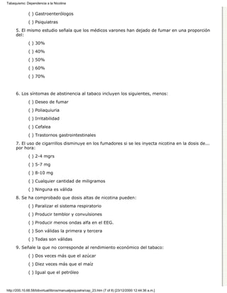 Tabaquismo: Dependencia a la Nicotina


              ( ) Gastroenterólogos

              ( ) Psiquiatras
      5. El mismo estudio señala que los médicos varones han dejado de fumar en una proporción
      del:
              ( ) 30%

              ( ) 40%
              ( ) 50%

              ( ) 60%

              ( ) 70%



      6. Los síntomas de abstinencia al tabaco incluyen los siguientes, menos:

              ( ) Deseo de fumar
              ( ) Poliaquiuria

              ( ) Irritabilidad
              ( ) Cefalea
              ( ) Trastornos gastrointestinales

      7. El uso de cigarrillos disminuye en los fumadores si se les inyecta nicotina en la dosis de...
      por hora:
              ( ) 2-4 mgrs

              ( ) 5-7 mg
              ( ) 8-10 mg
              ( ) Cualquier cantidad de miligramos
              ( ) Ninguna es válida

      8. Se ha comprobado que dosis altas de nicotina pueden:

              ( ) Paralizar el sistema respiratorio
              ( ) Producir temblor y convulsiones

              ( ) Producir menos ondas alfa en el EEG.

              ( ) Son válidas la primera y tercera
              ( ) Todas son válidas

      9. Señale la que no corresponde al rendimiento económico del tabaco:
              ( ) Dos veces más que el azúcar

              ( ) Diez veces más que el maíz

              ( ) Igual que el petróleo



http://200.10.68.58/bibvirtual/libros/manualpsiquiatra/cap_23.htm (7 of 8) [23/12/2000 12:44:36 a.m.]
 