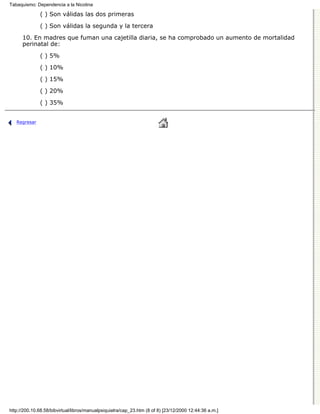 Tabaquismo: Dependencia a la Nicotina

              ( ) Son válidas las dos primeras

              ( ) Son válidas la segunda y la tercera
      10. En madres que fuman una cajetilla diaria, se ha comprobado un aumento de mortalidad
      perinatal de:
              ( ) 5%

              ( ) 10%
              ( ) 15%

              ( ) 20%

              ( ) 35%


   Regresar




http://200.10.68.58/bibvirtual/libros/manualpsiquiatra/cap_23.htm (8 of 8) [23/12/2000 12:44:36 a.m.]
 