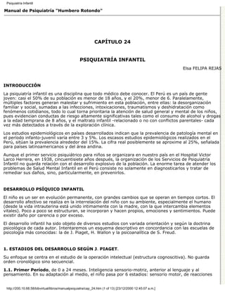 Psiquiatría Infantil

Manual de Psiquiatría "Humbero Rotondo"




                                                             CAPÍTULO 24


                                                   PSIQUIATRÍA INFANTIL
                                                                                                          Elsa FELIPA REJAS



INTRODUCCIÓN

La psiquiatría infantil es una disciplina que todo médico debe conocer. El Perú es un país de gente
joven: casi el 50% de su población es menor de 18 años, y el 20%, menor de 6. Paralelamente,
múltiples factores generan malestar y sufrimiento en esta población, entre ellas: la desorganización
familiar y social, sumadas a las infecciones, intoxicaciones, traumatismos y deshidratación como
fenómenos cotidianos, todo lo cual torna prioritaria la atención de salud general y mental de los niños,
pues evidencian conductas de riesgo altamente significativas tales como el consumo de alcohol y drogas
a la edad temprana de 8 años, y el maltrato infantil -relacionado o no con conflictos parentales- cada
vez más detectados a través de la exploración clínica.
Los estudios epidemiológicos en países desarrollados indican que la prevalencia de patología mental en
el período infanto-juvenil varía entre 3 y 5%. Los escasos estudios epidemiológicos realizados en el
Perú, sitúan la prevalencia alrededor del 15%. La cifra real posiblemente se aproxime al 25%, señalada
para países latinoamericanos y del área andina.
Aunque el primer servicio psiquiátrico para niños se organizara en nuestro país en el Hospital Victor
Larco Herrera, en 1938, cincuentisiete años después, la organización de los Servicios de Psiquiatría
Infantil no guarda relación con el desarrollo explosivo de la población. La enorme tarea de atender los
problemas de Salud Mental Infantil en el Perú consiste no solamente en diagnosticarlos y tratar de
remediar sus daños, sino, particularmente, en prevenirlos.


DESARROLLO PSÍQUICO INFANTIL

El niño es un ser en evolución permanente, con grandes cambios que se operan en tiempos cortos. El
desarrollo afectivo se realiza en la interrelación del niño con su ambiente, especialmente el humano
(desde la vida intrauterina está unido intimamente con la madre, con la que intercambia elementos
vitales). Poco a poco se estructuran, se incorporan y hacen propios, emociones y sentimientos. Puede
existir daño por carencia o por exceso.

El desarrollo infantil ha sido objeto de diversos estudios con variada orientación y según la doctrina
psicológica de cada autor. Intentaremos un esquema descriptivo en concordancia con las escuelas de
psicología más conocidas: la de J. Piaget, H. Wallon y la psicoanalítica de S. Freud.


1. ESTADIOS DEL DESARROLLO SEGÚN J. PIAGET.

Su enfoque se centra en el estudio de la operación intelectual (estructura cognoscitiva). No guarda
orden cronológico sino secuencial.

1.1. Primer Período, de 0 a 24 meses. Inteligencia sensorio-motriz, anterior al lenguaje y al
pensamiento. En su adaptación al medio, el niño pasa por 6 estadios: sensorio motor, de reacciones


 http://200.10.68.58/bibvirtual/libros/manualpsiquiatra/cap_24.htm (1 of 13) [23/12/2000 12:45:07 a.m.]
 