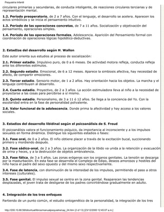 Psiquiatría Infantil

circulares primarias y secundarias, de conducta inteligente, de reacciones circulares terciarias y de
representación mental.

1.2. Período preoperatorio, de 2 a 7 años. Con el lenguaje, el desarrollo se acelera. Aparecen los
actos simbólicos y se inicia el pensamiento intuitivo.

1.3. Período de las operaciones concretas, de 7 a 11 años. Socialización y objetivación del
pensamiento, operaciones simples.

1.4. Período de las operaciones formales, Adolescencia. Aparición del Pensamiento formal con
coordinación de operaciones lógicas hipotético-deductivas.


2. EstadIos del desarrollo según H. Wallon

Este autor orienta sus estudios al proceso de socialización:

2.1. Primer estadio. Impulsivo puro, de 0 a 6 meses. De actividad motora refleja, conducta refleja
ante los diferentes estímulos.

2.2. Segundo estadio. Emocional, de 6 a 12 meses. Aparece la simbiosis afectiva, hay necesidad de
afecto, de compartir emociones.

2.3. Tercer estadio. Sensorio motor, de 1 a 2 años. Hay orientación hacia los objetos. La marcha y el
lenguaje contribuyen al desarrollo.

2.4. Cuarto estadio. Proyectivo, de 2 a 3 años. La acción estimuladora lleva al niño a la necesidad de
proyectarse a las cosas para percibirse a sí mismo.
2.5. Quinto estadio. Personalismo, de 3 a 11 ó 12 años. Se llega a la conciencia del Yo. Con la
escolaridad entra en la fase de personalidad polivalente.
2.6. Valor funcional de la adolescencia. Donde prima la afectividad y hay acceso a los valores
sociales.


3. Estadios del desarrollo libidinal según el psicoanálisis de S. Freud

El psicoanálisis valora el funcionamiento psíquico, da importancia al inconsciente y a los impulsos
sexuales en forma dinámica. Distingue los siguientes estadios o fases:

3.1. Fase oral, de 0 a 2 años. El niño obtiene placer a través de la excitación bucal, succionando
primero y mordiendo después.

3.2. Fase sádico-anal, de 2 a 3 años. La organización de la libido va unida a la retención y evacuación
de orina y heces, y a la destrucción de objetos ambivalencia.
3.3. Fase fálica, de 3 a 5 años. Las zonas erógenas son los organos genitales. La tensión se descarga
por la masturbación. En esta fase se desarrolla el Complejo de Edipo, deseos amorosos y hostiles del
niño hacia el padre del sexo opuesto y del mismo sexo respectivamente.

3.4. Fase de latencia, con disminución de la intensidad de los impulsos, permitiendo el paso a otros
intereses (culturales).
3.5. Fase genital. El impulso sexual se centra en la zona genital. Reaparecen las tendencias
desplazadas, el joven trata de desligarse de los padres convirtiéndose gradualmente en adulto.


4. Integración de los tres enfoques

Partiendo de un punto común, el estudio ontogenético de la personalidad, la integración de los tres


 http://200.10.68.58/bibvirtual/libros/manualpsiquiatra/cap_24.htm (2 of 13) [23/12/2000 12:45:07 a.m.]
 