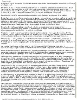 Psiquiatría Infantil

enfoques organiza la observación clínica y permite observar los siguientes pasos evolutivos distribuidos
en el ciclo vital:

En el niño de 0 a 12 meses, la afectividad consiste en reacciones emocionales como respuesta de un
psiquismo de control precario. El bebé reacciona con ansiedad cuando el medio lo frustra. Las
emociones de risa, satisfacción, distensión, son indicadores de seguridad, como la primera sonrisa ante
la madre al 3° mes. La angustia al 8º mes, ante el extraño, es señal de inseguridad.

Durante el primer año, las reacciones emocionales están ligadas a la presencia de la madre.
Entre el primer y tercer año se adquieren el lenguaje y la marcha, que lo llevan a explorar el mundo; las
respuestas emocionales se tornan más adaptadas y variadas. Se hacen adquisiciones psicomotoras y se
estructuran lazos afectivos. El niño tiende a independizarse. También en este período ocurre el
aprendizaje del control esfinteriano. La conducta del niño dependerá en gran parte de la actitud de los
adultos. El Yo va configurándose dentro de un mundo del cual el niño forma parte.
Entre los 3 y 6 años, período pre-escolar, la relación se establece entre varias personas:
madre-padre-hermanos-otros. El niño va accediendo a su propia identidad, toma conciencia de las
diferencias sexuales anatómicas y se inicia la sociabilidad.

Alrededor de los 7 años se logra la lateralización definitiva de ojo, mano y pie dominantes. El niño
puede ser diestro, zurdo o ambidiestro, con lateralización total o cruzada. La relación con otros niños,
inicialmente de rivalidad, se dirige progresivamente hacia el compañerismo y la participación.
Entre los 6 a 11 años, el niño se orienta hacia el mundo que lo rodea (extrafamiliar), se acelera el
desarrollo de la socialización y la disciplina. Es la etapa escolar que favorece la influencia cultural,
facilitada por la acción pedagógica y los contactos sociales. El pensamiento va tornándose más lógico y
racional.

De los 11 a los 13 años, período puberal, con cambios psicofísicos notables, el carácter va
estructurándose, adaptándose el comportamiento a la realidad. Empieza el control del mundo interior.

Hacia el 14º año comienza la adolescencia. Los desarrollos físico, psicomotor, intelectual y afectivo,
cursan paralelamente. Las observaciones de la evolución somática y psicomotora son tan importantes
que, particularmente al principio de la vida, pueden tener valor pronóstico y diagnóstico.

La adolescencia, es la etapa final de la edad evolutiva, considerando como tal el lapso comprendido
entre el nacimiento y la adquisición de la estabilidad somática y psicológica propias del adulto. Dos
procesos ocurren en ella, el crecimiento de la masa corporal con la configuración sexual definitiva, y el
desarrollo de la personalidad; en ambos intervienen factores endógenos, genéticos y fisiológicos, así
como exógenos, provenientes de la familia, el medio y la cultura.
La antropología nos dice que las culturas primitivas carecen de adolescentes, pues cuando el individuo
alcanza cierta edad, pasa a integrar el grupo de adultos. Muchos jóvenes, sobre todo de países
subdesarrollados y del estrato socioeconómico inferior, deben afrontar, desde la adolescencia,
responsabilidades de adulto, bien sea por la ausencia de éstos en el hogar o por precariedad de
recursos, enfrentando un mundo agresivo y alienante y sin los elementos básicos formativos.

En la adolescencia se distinguen teóricamente tres períodos: la adolescencia temprana, que comprende
el promedio de 10 a 15 años; la adolescencia intermedia, de los 13 a los 18 años; y la adolescencia
avanzada, de los 16 a los 21 años; siendo siempre más precoz en la mujer. Cada uno de estos períodos
tiene expresividades propias en las áreas del pensamiento, sexualidad, socialización, esquema corporal
y conducta.

La adolescencia sigue siendo un tema de palpitante actualidad, pues ella es, si cabe el término, un
producto cultural, integrado por una constante psicodinámica universal y con variables de dimensiones
ecológicas e históricas. Todo se inicia en la pubertad con una verdadera crisis fisiológica. En esta etapa
se desencadenan los conflictos y los desajustes de conducta. El adolescente comienza a experimentar
sus necesidades propias, a sentirse dueño de sus derechos (situación lógica en un ser que completa su
evolución para adquirir un estado definitivo); nacen las amistades, la integración con grupos afines
(afinidad muchas veces imaginada por la necesidad de conseguir apoyo para afirmar la propia
personalidad); descubre la naturaleza, la cultura, la sociedad, el sexo y el amor. Su curiosidad infinita y


 http://200.10.68.58/bibvirtual/libros/manualpsiquiatra/cap_24.htm (3 of 13) [23/12/2000 12:45:07 a.m.]
 