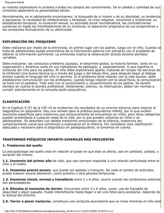 Psiquiatría Infantil

su instinto exploratorio lo arrastra a todos los campos del conocimiento. De la calidad y cantidad de sus
contactos dependerá su personalidad adulta.

Normalmente, en el adolescente encontramos: la búsqueda de sí mismo y de su identidad, su tendencia
a agruparse, la necesidad de intelectualizar y fantasear, la crisis religiosa, vocacional y existencial, su
desubicación temporal, su evolución sexual, su actividad social reivindicatoria, las contradicciones
sucesivas en todas las manifestaciones de su conducta, la separación progresiva de sus progenitores y
las constantes fluctuaciones de su afectividad.


EXPLORACIÓN DEL PSIQUISMO

Debe realizarse por medio de la entrevista, en primer lugar con los padres, luego con el niño. Cuando se
trata de adolescentes puede prescindirse de la información paterna (no siempre) con el propósito de
obtener la información pertinente. La entrevista implica la observación directa durante períodos
variables.

Debe evaluarse: las conductas problema (quejas), el desarrollo global, la historia familiar, tanto en su
organización y dinámica como en sus indicadores de patología; y, especialmente, lo que significa la
conducta del niño para los padres. Al niño debe explorársele aparte, tratando de romper las barreras de
la inhibición.Una buena técnica es a través del juego y del dibujo libre, para después llegar al diálogo
directo cuando el lenguaje del niño lo permita. Si el problema tiene relación con la vida escolar, debe
establecerse comunicación con los profesores; cuando tenga relación con la salud física, la comunicación
se hará con el pediatra. Todo esto con el conocimiento y consentimiento de los padres. Se tendrá
siempre en cuenta el secreto profesional. Aislamiento, silencio, no interrupción, deben ser normas a
cumplir estrictamente en la consulta paido-psiquiátrica.


CLASIFICACIÓN

En el Capítulo V (F) de la CIE-10 se evidencian los resultados de un enorme esfuerzo para mejorar el
diagnóstico en psiquiatría. Hay una versión para la práctica psiquiátrica infantil, por lo que existen
secciones específicas para trastornos que exclusivamente se encuentran en niños, pero otras categorías
pueden presentarse a cualquier edad de la vida, por lo que pueden utilizarse en niños y en
adolescentes. Se describen con detalle trastornos emocionales de la infancia; trastornos del
comportamiento social que comienzan a expresarse en la infancia. Por considerar esta clasificación
adecuada y necesaria para el diagnóstico en paidopsiquiatría, la tomamos en cuenta.


TRASTORNOS PSÍQUICOS INFANTO-JUVENILES MÁS FRECUENTES

1. Trastornos del sueño

La psicopatología del sueño está en relación al grado en que éste se afecte, sea en cantidad, calidad, o
duración del mismo.

1.1. Insomnio del primer año de vida, que casi siempre responde a una relación perturbada entre el
niño y el medio.
1.2. Insomnio precoz severo, que puede ser agitado o tranquilo. No cede al cambio de actitudes,
puede traducir severa alteración, como autismo u otra psicosis tempranas.

1.3. Insomnio inicial, normal y transitorio entre 2 y 6 años, ocurre cuando las condiciones externas
son perturbadoras.

1.4. Rituales al momento de dormir, frecuentes entre 3 y 6 años, como: uso de frazadita de
seguridad o algún juguete. Puede intensificarse hasta llegar a ser una fobia para acostarse; depende de
la actitud del entorno.

1.5. Terror o pavor nocturno, constituye una conducta alucinatoria que se inicia mientras el niño está


 http://200.10.68.58/bibvirtual/libros/manualpsiquiatra/cap_24.htm (4 of 13) [23/12/2000 12:45:07 a.m.]
 