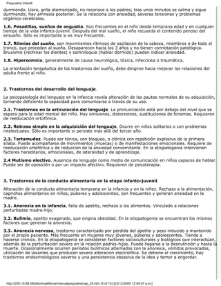 Psiquiatría Infantil

durmiendo. Llora, grita atemorizado, no reconoce a los padres; tras unos minutos se calma y sigue
durmiendo; hay amnesia posterior. Se la relaciona con ansiedad, severas tensiones y problemas
orgánico-cerebrales.
1.6. Pesadillas, sueños de angustia. Son frecuentes en el niño desde temprana edad y en cualquier
tiempo de la vida infanto-juvenil. Después del mal sueño, el niño recuerda el contenido penoso del
ensueño. Sólo es importante si es muy frecuente.

1.7. Ritmias del sueño, son movimientos rítmicos de oscilación de la cabeza, miembros o de todo el
tronco, que preceden al sueño. Desaparecen hacia los 3 años y no tienen connotación patológica.
Bruxismo (rechinar los dientes) y somniloquia (hablar dormido) pueden indicar ansiedad.

1.8. Hipersomnia, generalmente de causa neurológica, tóxica, infecciosa o traumática.

La orientación terapéutica de los trastornos del sueño, debe dirigirse hacia mejorar las relaciones del
adulto frente al niño.


2. Trastornos del desarrollo del lenguaje.

La psicopatología del lenguaje en la infancia revela alteración de las pautas normales de su adquisición,
tornando deficiente la capacidad para comunicarse a través de su uso.

2.1. Trastornos en la articulación del lenguaje. La pronunciación está por debajo del nivel que se
espera para la edad mental del niño. Hay omisiones, distorsiones, sustituciones de fonemas. Requieren
de reeducación ortofónica.

2.2. Retraso simple en la adquisición del lenguaje. Ocurre en niños solitarios o con problemas
intelectuales. Sólo es importante si persiste más allá del tercer año.

2.3. Tartamudez. Puede ser tónica, con bloqueo, o clónica con repetición explosiva de la primera
sílaba. Puede acompañarse de movimientos (muecas) o de manifestaciones emocionales. Requiere de
reeducación ortofónica y de reducción de la ansiedad concomitante. En la etiopatogenia intervienen
factores hereditarios, emocionales, de lateralidad y de aprendizaje.
2.4 Mutismo electivo. Ausencia de lenguaje como medio de comunicación en niños capaces de hablar.
Puede ser de oposición o por un impacto afectivo. Requieren de psicoterapia.


3. Trastornos de la conducta alimentaria en la etapa infanto-juvenil.

Alteración de la conducta alimentaria temprana en la infancia y en la niñez. Rechazo a la alimentación,
caprichos alimentarios en niños, púberes y adolescentes, son frecuentes y generan ansiedad en la
madre.
3.1. Anorexia en la infancia, falta de apetito, rechazo a los alimentos. Vinculado a relaciones
perturbadas madre-hijo.

3.2. Bulimia, apetito exagerado, que origina obesidad. En la etiopatogenia se encuentran los mismos
factores que generan la anorexia.

3.3. Anorexia nervosa, trastorno caracterizado por pérdida del apetito y peso inducido o mantenido
por el propio paciente. Más frecuente en mujeres muy jóvenes, púberes y adolescentes. Tiende a
hacerse crónico. En la etiopatogenia se consideran factores socioculturales y biológicos que interactúan,
además de la perturbación severa en la relación padres-hijos. Puede llegarse a la desnutrición y hasta la
muerte. Ocasionalmente ocurren períodos bulímicos alternados con la anorexia, vómitos provocados,
utilización de laxantes que producen severa alteración electrolítica. Se detiene el crecimiento, hay
trastornos endocrinológicos severos y una persistencia obsesiva de la idea y temor a engordar.




 http://200.10.68.58/bibvirtual/libros/manualpsiquiatra/cap_24.htm (5 of 13) [23/12/2000 12:45:07 a.m.]
 