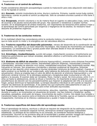 Psiquiatría Infantil

4. Trastornos en el control de esfínteres.

Puede considerarse alteración psicopatológica cuando la maduración para esta adquisición está dada y
no se ha logrado el control.
4.1. Enuresis, emisión involuntaria de orina, diurna o nocturna. Primaria, cuando nunca hubo control.
Secundaria, cuando se pierde el control ya adquirido. Sólo se considera enuresis cuando el niño tiene 5
años o más.
4.2. Encopresis, emisión voluntaria o no de materia fecal en lugares no adecuados (ropa, cama, otros)
de acuerdo a las pautas socioculturales del grupo. Hay oposición o resistencia a aceptar normas
sociales. En la etiopatogenia de ambos trastornos, son importantes las tensiones entre padres e hijos y
el aprendizaje del control perturbado por exigencia o negligencia de los adultos. Es necesario hacer
descarte de problemas orgánicos.


5. Trastornos de las conductas motoras.

En la motilidad infantil hay concordancia entre la conducta motora y la actividad psíquica. Piaget dice
que en toda acción lo motor y lo energético son de naturaleza afectiva.
5.1. Trastorno específico del desarrollo psicomotor, retraso del desarrollo de la coordinación de los
movimientos, con buen CI y un buen desarrollo neurológico. Hay torpeza de movimientos con torpeza
visomotora. La coordinación fina y gruesa puede estar alterada desde el inicio del desarrollo,
apareciendo como torpeza motora.
5.2. Onicofagia, rinodactilomanía, succión del pulgar, masturbación excesiva y tricotilomanía son
trastornos psicomotores que indican ansiedad, abandono afectivo o sufrimiento ante situaciones de
conflicto parental.
5.3. Síndrome de déficit de atención (sindrome hiperquinético), presenta como síntomas frecuentes
y persistentes: actividad motora intensa, distraibilidad (atención dispersa), impulsividad (conducta
impredecible), períodos de atención muy cortos, inestabilidad emocional, bajo rendimiento escolar. Más
frecuente en varones. Son propensos a accidentes y plantean problemas de disciplina. Síntomas
similares se han descrito como respuesta a injurias cerebrales (síndrome de daño cerebral). Cuando el
daño cerebral no es factible de ser evidenciado, solía hablarse de disfunción cerebral mínima (en desuso
actualmente). Ahora se engloba bajo el rubro de déficit de atención al síndrome hiperquinético y a la
disfunción cerebral mínima. En la estrategia asistencial y terapéutica debe involucrarse al niño, los
padres y la escuela. El examen debe ser completo, físico, mental y social. De inicio precoz, entre 3 y 4
años va hasta la adolescencia, donde se diluye y transforma. Es importante el apoyo terapéutico. Los
psicofármacos de elección son los psicoestimulantes que mejoran la adaptación del niño a la escuela y al
hogar, porque disminuye la hiperactividad. La terapia educativa individual es útil cuando se requiere
mejorar las destrezas de aprendizaje. A los padres hay que explicarles adecuadamente el caso y el
porqué de las intervenciones terapéuticas para evitar actitudes equivocadas.

5.4. Trastornos de tics. Movimientos involuntarios, absurdos, repetidos, imperiosos, que desaparecen
durante el sueño y se incrementan en situaciones de tensión. Los hay motores y fonatorios: guiños,
sacudidas, parpadeos, protrusión de lengua, movimientos de cuello y tronco. Van desde muy simples y
transitorios hasta muy severos como el sindrome de Gilles de la Tourette, que es un trastorno crónico e
incapacitante. Comienza en la infancia o adolescencia y puede ir hasta la adultez.


6. Trastornos específicos del desarrollo del aprendizaje escolar.

Para el aprendizaje de lectura, escritura y cálculo se requiere de integración de los estímulos visuales,
auditivos y táctiles; orientación espacial normal, dominancia cerebral organizada y lateralidad
establecida. La etiología de los trastornos no es conocida; se consideran factores biológicos y
psicosociales. Ocurren en los primeros años de la escolaridad y pueden persistir rezagos del trastorno
en la adolescencia y en la adultez. Hay deficiencia en rendimiento escolar con buen CI.



 http://200.10.68.58/bibvirtual/libros/manualpsiquiatra/cap_24.htm (6 of 13) [23/12/2000 12:45:07 a.m.]
 