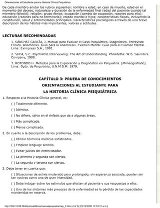 Orientaciones al Estudiante para la Historia Clínica Psiquiátrica

De cada miembro anotar los rubros siguientes: nombre y edad; en caso de muerte, edad en el
momento del deceso, naturaleza y duración de la enfermedad final (edad del paciente cuando tal
miembro falleció); religión; grupo étnico; ocupación (cambio de ocupación, razones para ello);
educación (razones para no terminarla); estado marital e hijos; características físicas, incluyendo la
constitución, salud y enfermedades principales. Características psicológicas a través de una breve
descripción de los hábitos más importantes, valores y actitudes.



LECTURAS RECOMENDADAS
       1. SÁNCHEZ GARCÍA, J. Manual para Evaluar el Caso Psiquiátrico. Diagnóstico. Entrevista
       Clínica. Anamnesis. Guía para la anamnesis. Examen Mental. Guía para el Examen Mental.
       Lima: Eximpress S.A., 1991.
       2. SHEA, S.C. Psychiatric Interviewing. The Art of Understanding. Philadelfia: W.B. Saunders
       Company, 1988.
       3. ROTONDO H. Métodos para la Exploración y Diagnóstico en Psiquiatría. [Mimeografiado].
       Lima: Dpto. de Psiquiatría, U.N.M.S.M. 1979.



                                  CAPÍTULO 3: PRUEBA DE CONOCIMIENTOS
                                     ORIENTACIONES AL ESTUDIANTE PARA
                                       LA HISTORIA CLÍNICA PSIQUIÁTRICA
1. Respecto a la Historia Clínica general, es:
       ( ) Totalmente diferente.

       ( ) Idéntica.
       ( ) No difiere, salvo en el énfasis que da a algunas áreas.
       ( ) Más complicada.
       ( ) Menos complicada.
2. En cuanto a la descripción de los problemas, debe:

       ( ) Utilizar términos médicos sofisticados.
       ( ) Emplear lenguaje sencillo.

       ( ) Evitar juicios del entrevistador.

       ( ) La primera y segunda son ciertas.
       ( ) La segunda y tercera son ciertas.

3. Debe tener en cuenta que:

       ( ) Situaciones de estrés moderado pero prolongado, sin esperanza asociada, pueden ser
       tan nocivas como una de gran intensidad.

       ( ) Debe indagar sobre los estímulos que afecten al paciente y sus respuestas a ellos.
       ( ) Uno de los síntomas más precoces de la enfermedad es la pérdida de las capacidades
       mantenidas en reserva.



 http://200.10.68.58/bibvirtual/libros/manualpsiquiatra/cap_3.htm (4 of 5) [23/12/2000 12:33:31 a.m.]
 