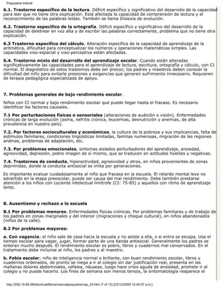 Psiquiatría Infantil

6.1. Trastorno específico de la lectura. Déficit específico y significativo del desarrollo de la capacidad
para leer que no tiene otra explicación. Está afectada la capacidad de comprensión de lectura y el
reconocimiento de las palabras leídas. También se llama Dislexia de evolución.
6.2. Trastorno específico de la ortografía. Déficit específico y significativo del desarrollo de la
capacidad de deletrear en voz alta y de escribir las palabras correctamente, problema que no tiene otra
explicación.

6.3 Trastorno específico del cálculo. Alteración específica de la capacidad de aprendizaje de la
aritmética, dificultad para conceptualizar los números y operaciones matemáticas simples. Las
capacidades viso-espacial y viso-perceptiva están afectadas.

6.4. Trastorno mixto del desarrollo del aprendizaje escolar. Cuando están alteradas
significativamente las capacidades para el aprendizaje de lectura, escritura, ortografía y cálculo, con CI
normal. El diagnóstico de estos trastornos debe ser precoz; los padres y maestros deben conocer la
dificultad del niño para evitarle presiones y exigencias que generen sufrimiento innecesario. Requieren
de terapia pedagógica especializada de apoyo.


7. Problemas generales de bajo rendimiento escolar.

Niños con CI normal y bajo rendimiento escolar que puede llegar hasta el fracaso. Es necesario
identificar los factores causales.

7.1 Por perturbaciones físicas o sensoriales (alteraciones de audición o visión). Enfermedades
crónicas de larga evolución (asma, nefritis crónica, leucemias, desnutrición y anemias, de alta
prevalencia en nuestro país).

7.2. Por factores socioculturales y económicos, la cultura de la pobreza y sus implicancias, falta de
estímulos familiares, condiciones lingüísticas limitadas, familias numerosas, migración de las regiones
andinas, problemas de adaptación, etc.
7.3. Por problemas emocionales, sintomas aislados perturbadores del aprendizaje, ansiedad,
agresividad, depresión, pobre imagen de sí mismo, que se traducen en actitudes hostiles y negativas.

7.4. Trastornos de conducta, hiperactividad, agresividad y otros, en niños provenientes de zonas
deprimidas, donde la conducta antisocial se imita por generaciones.

Es importante evaluar cuidadosamente al niño que fracasa en la escuela. El retardo mental leve no
advertido en la etapa preescolar, puede ser causa del mal rendimiento. Debe también prestarse
atención a los niños con cociente intelectual limítrofe (CI: 75-85) y aquellos con ritmo de aprendizaje
lento.


8. Ausentismo y rechazo a la escuela

8.1 Por problemas menores. Enfermedades físicas crónicas. Por problemas familiares y de trabajo de
los padres en zonas marginales y del interior (migraciones y choque cultural), en niños abandonados
(niños de la calle).

8.2 Por problemas mayores:

a. Con vagancia; el niño sale de casa hacia la escuela y no asiste a ella, o si entra se escapa. Usa el
tiempo escolar para vagar, jugar, formar parte de una banda antisocial. Generalmente los padres se
enteran mucho después. El rendimiento escolar es pobre, libros y cuadernos mal conservados. En el
tratamiento debe incluirse al niño, los padres y al maestro.
b. Fobia escolar; niño de inteligencia normal o brillante, con buen rendimiento escolar, libros y
cuadernos ordenados, de pronto se niega a ir al colegio sin dar justificación real, presenta en las
mañanas dolores abdominales, cefalea, náuseas, luego hace crisis aguda de ansiedad, promete ir al
colegio y no puede hacerlo. Los fines de semana son menos tensos, la sintomatología reaparece el


 http://200.10.68.58/bibvirtual/libros/manualpsiquiatra/cap_24.htm (7 of 13) [23/12/2000 12:45:07 a.m.]
 