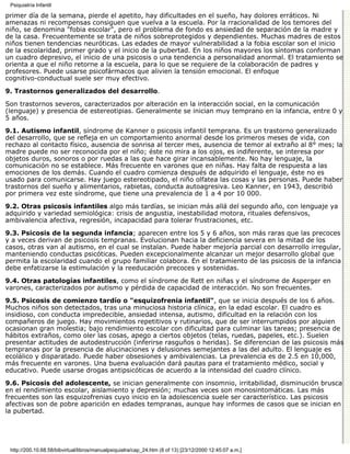 Psiquiatría Infantil

primer día de la semana, pierde el apetito, hay dificultades en el sueño, hay dolores erráticos. Ni
amenazas ni recompensas consiguen que vuelva a la escuela. Por la rracionalidad de los temores del
niño, se denomina "fobia escolar", pero el problema de fondo es ansiedad de separación de la madre y
de la casa. Frecuentemente se trata de niños sobreprotegidos y dependientes. Muchas madres de estos
niños tienen tendencias neuróticas. Las edades de mayor vulnerabilidad a la fobia escolar son el inicio
de la escolaridad, primer grado y el inicio de la pubertad. En los niños mayores los síntomas conforman
un cuadro depresivo, el inicio de una psicosis o una tendencia a personalidad anormal. El tratamiento se
orienta a que el niño retorne a la escuela, para lo que se requiere de la colaboración de padres y
profesores. Puede usarse psicofármacos que alivien la tensión emocional. El enfoque
cognitivo-conductual suele ser muy efectivo.

9. Trastornos generalizados del desarrollo.

Son trastornos severos, caracterizados por alteración en la interacción social, en la comunicación
(lenguaje) y presencia de estereotipias. Generalmente se inician muy temprano en la infancia, entre 0 y
5 años.
9.1. Autismo infantil, síndrome de Kanner o psicosis infantil temprana. Es un trastorno generalizado
del desarrollo, que se refleja en un comportamiento anormal desde los primeros meses de vida, con
rechazo al contacto físico, ausencia de sonrisa al tercer mes, ausencia de temor al extraño al 8° mes; la
madre puede no ser reconocida por el niño; éste no mira a los ojos, es indiferente, se interesa por
objetos duros, sonoros o por ruedas a las que hace girar incansablemente. No hay lenguaje, la
comunicación no se establece. Más frecuente en varones que en niñas. Hay falta de respuesta a las
emociones de los demás. Cuando el cuadro comienza después de adquirido el lenguaje, éste no es
usado para comunicarse. Hay juego estereotipado, el niño olfatea las cosas y las personas. Puede haber
trastornos del sueño y alimentarios, rabietas, conducta autoagresiva. Leo Kanner, en 1943, describió
por primera vez este síndrome, que tiene una prevalencia de 1 a 4 por 10 000.
9.2. Otras psicosis infantiles algo más tardías, se inician más allá del segundo año, con lenguaje ya
adquirido y variedad semiológica: crisis de angustia, inestabilidad motora, rituales defensivos,
ambivalencia afectiva, regresión, incapacidad para tolerar frustraciones, etc.
9.3. Psicosis de la segunda infancia; aparecen entre los 5 y 6 años, son más raras que las precoces
y a veces derivan de psicosis tempranas. Evolucionan hacia la deficiencia severa en la mitad de los
casos, otras van al autismo, en el cual se instalan. Puede haber mejoría parcial con desarrollo irregular,
manteniendo conductas psicóticas. Pueden excepcionalmente alcanzar un mejor desarrollo global que
permita la escolaridad cuando el grupo familiar colabora. En el tratamiento de las psicosis de la infancia
debe enfatizarse la estimulación y la reeducación precoces y sostenidas.

9.4. Otras patologías infantiles, como el síndrome de Rett en niñas y el síndrome de Asperger en
varones, caracterizados por autismo y pérdida de capacidad de interacción. No son frecuentes.

9.5. Psicosis de comienzo tardío o "esquizofrenia infantil", que se inicia después de los 6 años.
Muchos niños son detectados, tras una minuciosa historia clínica, en la edad escolar. El cuadro es
insidioso, con conducta impredecible, ansiedad intensa, autismo, dificultad en la relación con los
compañeros de juego. Hay movimientos repetitivos y rutinarios, que de ser interrumpidos por alguien
ocasionan gran molestia; bajo rendimiento escolar con dificultad para culminar las tareas; presencia de
hábitos extraños, como oler las cosas, apego a ciertos objetos (telas, ruedas, papeles, etc.). Suelen
presentar actitudes de autodestrucción (inferirse rasguños o heridas). Se diferencian de las psicosis más
tempranas por la presencia de alucinaciones y delusiones semejantes a las del adulto. El lenguaje es
ecolálico y disparatado. Puede haber obsesiones y ambivalencias. La prevalencia es de 2.5 en 10,000,
más frecuente en varones. Una buena evaluación dará pautas para el tratamiento médico, social y
educativo. Puede usarse drogas antipsicóticas de acuerdo a la intensidad del cuadro clínico.

9.6. Psicosis del adolescente, se inician generalmente con insomnio, irritabilidad, disminución brusca
en el rendimiento escolar, aislamiento y depresión; muchas veces son monosintomáticas. Las más
frecuentes son las esquizofrenias cuyo inicio en la adolescencia suele ser característico. Las psicosis
afectivas son de pobre aparición en edades tempranas, aunque hay informes de casos que se inician en
la pubertad.




 http://200.10.68.58/bibvirtual/libros/manualpsiquiatra/cap_24.htm (8 of 13) [23/12/2000 12:45:07 a.m.]
 