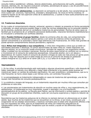 Psiquiatría Infantil

consulta médica (pediátrica): cefaleas, dolores abdominales, perturbaciones del sueño, pesadillas,
náuseas, diarreas, etc. Se requiere evaluación completa, psicoterapia de apoyo y uso de psicofármacos
de acuerdo a la intensidad de los síntomas.
11.4. Depresión en adolescentes. La depresión es semejante a la del adulto. Sus características de
inicio suelen ser: anorexia, hipersomnia, ansiedad y desesperanza. Se inicia en forma insidiosa. El
trastorno bipolar es de rara aparición antes de la adolescencia, y cuando lo hace suele presentarse con
historia familiar clara.


12. Trastornos disociales.

En los cuales el comportamiento disocial, antisocial, agresivo o retador se presenta en forma persistente
o reiterada; en casos extremos pueden llegar a violar las normas establecidas con la conocida rebeldía
de los jóvenes, pudiendo derivar en verdaderos trastornos de personalidad. Muchos de estos casos se
facilitan por la presencia de un ambiente psicosocial desfavorable, relaciones familiares insatisfactorias o
la vinculación a ambientes con conflictos abiertos.

12.1. Pueden limitarse al grupo familiar, desde los primeros años de vida, con comportamiento
destructivo deliberado, rompiendo objetos ajenos o con actos de violencia contra las personas. Se
oponen activamente a la autoridad y tienen baja tolerancia a las frustraciones. En niños más grandes se
puede apreciar comportamiento disocial persistente y agresivo.
12.2. Niños mal integrados a sus compañeros, o niños bien integrados a otros que ya están en
actividades disociales o delictivas. El común denominador de estos niños es: malas relaciones con
algunos adultos; en su evolución puede encontrarse: períodos de vagancia, con ausentismo escolar,
robos, crueldad con los animales y personas. Muchos de estos casos entran en conflicto con su entorno
e incursionan en el consumo de sustancias psicoactivas, incluyendo alcohol, con o sin abuso y
dependencia. En nuestro medio el consumo de alcohol y drogas es cada vez más precoz en gente joven.
Perales y Sogi han descrito que la edad media de inicio en el consumo de alcohol en población
urbano-marginal es 12,2 años en el varón (DE:2,3), y 13,3 años en la mujer (DE:1,9)


TRATAMIENTO

1. En los niños, la psicofarmacología está restringida a algunas situaciones específicas y sólo después de
haber realizado un estudio muy detenido y haber dado orientación a los padres antes quienes se
insistirá por lograr un cambio de actitudes significativo. De usar ansiolíticos y antidepresivos, que es lo
más frecuente, se hará a dosis bajas y por tiempo corto, con controles frecuentes.
2. La psicopedagogía es tratamiento indispensable en casos de trastornos del aprendizaje, una de las
causas más frecuentes de consulta paidopsiquiátrica.
3. La ortofonía o terapia del lenguaje, es un tratamiento requerido por muchos niños que consultan por
problemas en esta área.
4. Las psicoterapias son tratamientos de elección en muchos casos de niños y, muy especialmente, de
adolescentes. La ludoterapia es muy importante; puede ir asociada o no a la orientación
psicoterapéutica de los padres. La Escuela para Padres, que da información a ambos padres y permite la
discusión en grupo de los problemas infantiles, suele ser una buena experiencia y mejora la relación de
familia.

Recordemos que los trastornos psíquicos de la infancia no siempre derivan en alteraciones en la edad
adulta. Que muchos de los trastornos que se encuentran en la clínica, si son leves, constituyen una
exageración de los estados emocionales y reactivos normales para la edad ante situaciones difíciles a las
que son expuestos los niños. Que en el tratamiento de niños con trastornos psiquiátricos es
indispensable contar con un Equipo Terapéutico que los evalúe y ayude en las diferentes áreas
afectadas.




 http://200.10.68.58/bibvirtual/libros/manualpsiquiatra/cap_24.htm (10 of 13) [23/12/2000 12:45:07 a.m.]
 