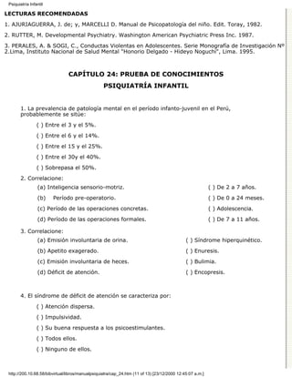Psiquiatría Infantil

LECTURAS RECOMENDADAS

1. AJURIAGUERRA, J. de; y, MARCELLI D. Manual de Psicopatología del niño. Edit. Toray, 1982.

2. RUTTER, M. Developmental Psychiatry. Washington American Psychiatric Press Inc. 1987.
3. PERALES, A. & SOGI, C., Conductas Violentas en Adolescentes. Serie Monografía de Investigación Nº
2.Lima, Instituto Nacional de Salud Mental "Honorio Delgado - Hideyo Noguchi", Lima. 1995.



                                CAPÍTULO 24: PRUEBA DE CONOCIMIENTOS
                                                   PSIQUIATRÍA INFANTIL


       1. La prevalencia de patología mental en el período infanto-juvenil en el Perú,
       probablemente se sitúe:

                 ( ) Entre el 3 y el 5%.
                 ( ) Entre el 6 y el 14%.
                 ( ) Entre el 15 y el 25%.

                 ( ) Entre el 30y el 40%.
                 ( ) Sobrepasa el 50%.
       2. Correlacione:
                 (a) Inteligencia sensorio-motriz.                                                         ( ) De 2 a 7 años.
                 (b)    Período pre-operatorio.                                                            ( ) De 0 a 24 meses.

                 (c) Período de las operaciones concretas.                                                 ( ) Adolescencia.
                 (d) Período de las operaciones formales.                                                  ( ) De 7 a 11 años.

       3. Correlacione:
                 (a) Emisión involuntaria de orina.                                           ( ) Síndrome hiperquinético.
                 (b) Apetito exagerado.                                                       ( ) Enuresis.

                 (c) Emisión involuntaria de heces.                                           ( ) Bulimia.

                 (d) Déficit de atención.                                                     ( ) Encopresis.



       4. El síndrome de déficit de atención se caracteriza por:

                 ( ) Atención dispersa.

                 ( ) Impulsividad.
                 ( ) Su buena respuesta a los psicoestimulantes.

                 ( ) Todos ellos.
                 ( ) Ninguno de ellos.



 http://200.10.68.58/bibvirtual/libros/manualpsiquiatra/cap_24.htm (11 of 13) [23/12/2000 12:45:07 a.m.]
 