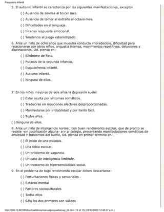 Psiquiatría Infantil

      5. El autismo infantil se caracteriza por las siguientes manifestaciones, excepto:

                ( ) Ausencia de sonrisa al tercer mes.
                ( ) Ausencia de temor al extraño al octavo mes.

                ( ) Dificultades en el lenguaje.

                ( ) Intensa respuesta emocional.
                ( ) Tendencia al juego estereotipado.

      6. Ante un niño de ocho años que muestra conducta impredecible, dificultad para
      relacionarse con otros niños, angustia intensa, movimientos repetitivos, delusiones y
      alucinaciones, Ud. piensa en:

                ( ) Síndrome de Rett.

                ( ) Psicosis de la segunda infancia.
                ( ) Esquizofrenia infantil.

                ( ) Autismo infantil.
                ( ) Ninguna de ellas.



      7. En los niños mayores de seis años la depresión suele:
                ( ) Estar oculta por síntomas somáticos.

                ( ) Traducirse en reacciones afectivas desproporcionadas.
                ( ) Manifestarse por irritabilidad y por llanto fácil.
                ( ) Todas ellas.
      ( ) Ninguna de ellas.
      8. Ante un niño de inteligencia normal, con buen rendimiento escolar, que de pronto se
      resiste -sin justificación alguna- a ir al colegio, presentando manifestaciones somáticas de
      ansiedad y trastornos del sueño, Ud. piensa en primer término en:

                ( ) El inicio de una psicosis.
                ( ) Una fobia escolar.

                ( ) Un problema de vagancia.
                ( ) Un caso de inteligencia limítrofe.

                ( ) Un trastorno de hipersensibilidad social.
      9. En el problema de bajo rendimiento escolar deben descartarse:

                ( ) Perturbaciones físicas y sensoriales .

                ( ) Retardo mental
                ( ) Factores socioculturales

                ( ) Todos ellos
                ( ) Sólo los dos primeros son válidos


http://200.10.68.58/bibvirtual/libros/manualpsiquiatra/cap_24.htm (12 of 13) [23/12/2000 12:45:07 a.m.]
 