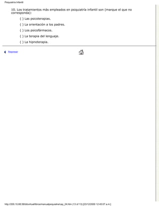 Psiquiatría Infantil


      10. Los tratamientos más empleados en psiquiatría infantil son (marque el que no
      corresponda):

                ( ) Las psicoterapias.

                ( ) La orientación a los padres.
                ( ) Los psicofármacos.

                ( ) La terapia del lenguaje.
                ( ) La hipnoterapia.


   Regresar




http://200.10.68.58/bibvirtual/libros/manualpsiquiatra/cap_24.htm (13 of 13) [23/12/2000 12:45:07 a.m.]
 