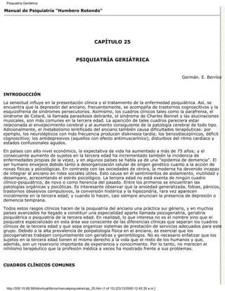 Psiquiatría Geriátrica

Manual de Psiquiatría "Humbero Rotondo"




                                                             CAPÍTULO 25


                                                PSIQUIATRÍA GERIÁTRICA


                                                                                                          Germán. E. Berríos



INTRODUCCIÓN

La senectud influye en la presentación clínica y el tratamiento de la enfermedad psiquiátrica. Así, se
encuentra que la depresión del anciano, frecuentemente, se acompaña de trastornos cognoscitivos y la
esquizofrenia de síndromes persecutorios. Asímismo, los cuadros clínicos tales como la parafrenia, el
síndrome de Cotard, la llamada parasitosis delirante, el síndrome de Charles Bonnet y las alucinaciones
musicales, son más comunes en la tercera edad. La aparición de tales cuadros pareciera estar
relacionada al envejecimiento cerebral y al aumento consiguiente de la patología cerebral de todo tipo.
Adicionalmente, el metabolismo lentificado del anciano también causa dificultades terapéuticas: por
ejemplo, los neurolépticos con más frecuencia producen diskinesia tardía; los benzodiacepínicos, déficit
cognoscitivo; los antidepresivos (aquellos con efecto antimuscarínico), disturbios del ritmo cardíaco y
estados confusionales agudos.
En países con alto nivel económico, la expectativa de vida ha aumentado a más de 75 años; y el
consecuente aumento de sujetos en la tercera edad ha incrementado también la incidencia de
enfermedades propias de la vejez, y en algunos países se habla ya de una "epidemia de demencia". El
ser humano envejece debido tanto a desorganización celular de origen genético cuanto a la acción de
noxas físicas y psicológicas. En contraste con las sociedades de otrora, la moderna ha devenido incapaz
de integrar al anciano en roles sociales útiles. Esto causa en él sentimientos de aislamiento, inutilidad y
desamparo, acrecentando el estrés psicológico. La tercera edad no está exenta de ningún cuadro
clínico-psiquiátrico, de novo o como herencia del pasado. Entre los primeros se encuentran las
patologías orgánicas y psicóticas. Es interesante observar que la ansiedad generalizada, fobias, pánicos,
trastornos obsesivos compulsivos, la conversión histérica y la hipocondría, rara vez aparecen
inicialmente en la tercera edad; y cuando lo hacen, casi siempre anuncian la presencia de depresión o
demencia temprana.

Todos estos rasgos clínicos hacen de la psiquiatría del anciano una práctica sui géneris, y en muchos
países avanzados ha llegado a constituir una especialidad aparte llamada psicogeriatría, geriatría
psiquiátrica o psiquiatría de la tercera edad. En realidad, lo que interesa no es el nombre sino que el
psiquiatra especializado en esta área sea consciente de las diferencias clínicas que separan los cuadros
clínicos de la tercera edad y que sepa organizar sistemas de prestación de servicios adecuados para este
grupo. Debido a la alta prevalencia de polipatología física en el anciano, es esencial que los
psicogeriatras trabajen conjuntamente con geriatras y gerontólogos. No es necesario enfatizar que los
sujetos en la tercera edad tienen el mismo derecho a la vida que el resto de los humanos y que,
además, son un reservorio importante de experiencia y conocimiento. Por lo tanto, no merecen el
nihilismo terapéutico que la profesión médica a veces ha mostrado frente a sus problemas.


CUADROS CLÍNICOS COMUNES




 http://200.10.68.58/bibvirtual/libros/manualpsiquiatra/cap_25.htm (1 of 10) [23/12/2000 12:45:35 a.m.]
 