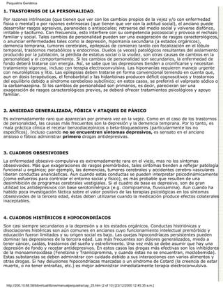 Psiquiatría Geriátrica

1. TRASTORNOS DE LA PERSONALIDAD.

Por razones intrínsecas (que tienen que ver con los cambios propios de la vejez y/o con enfermedad
física o mental) o por razones extrínsecas (que tienen que ver con la actitud social), el anciano puede
desarrollar rasgos agresivos, paranoides o antisociales; retraerse del medio social y volverse disfórico,
irritable y taciturno. Con frecuencia, esto interfiere con su competencia psicosocial y provoca el rechazo
familiar y social. Tales cambios de personalidad pueden ser una exageración de rasgos caracterológicos,
o anunciar enfermedades tales como la depresión, hipomanía secundaria (a estados orgánicos),
demencia temprana, tumores cerebrales, epilepsias de comienzo tardío con focalización en el lóbulo
temporal, trastornos metabólicos y endocrinos. Duelos (a veces) patológicos resultantes del aislamiento
producido por la jubilación, la pérdida de estatus social o la viudez, son otras causas de cambios en la
personalidad y el comportamiento. Si los cambios de personalidad son secundarios, la enfermedad de
fondo deberá tratarse con energía. Así, se sabe que las depresiones tienden a cronificarse y necesitan
tratamiento vigoroso, incluso con terapia electroconvulsiva. Las hipomanías requieren manejo urgente
con neurolépticos y litio. Las epilepsias deben tratarse en forma convencional teniendo en cuenta que,
aun en dosis terapéuticas, el fenobarbital y las hidantoínas producen déficit cognoscitivos y trastornos
del equilibrio debido a síndrome cerebeloso subclínico; en estos casos, se preferirá el valproato sódico o
la carbamazepina. Si los cambios de personalidad son primarios, es decir, parecieran ser una
exageración de rasgos caracterológicos previos, se deberá ofrecer tratamientos psicológicos y apoyo
familiar.


2. ANSIEDAD GENERALIZADA, FÓBICA Y ATAQUES DE PÁNICO

Es extremadamente raro que aparezcan por primera vez en la vejez. Como en el caso de los trastornos
de personalidad, las causas más frecuentes son la depresión y la demencia temprana. Por lo tanto, es
mala práctica clínica el recetar benzodiacepínicos o beta-bloqueadores (particularmente los no
específicos). Incluso cuando no se encuentren síntomas depresivos, es sensato en el anciano
ansioso o fóbico administrar primero drogas antidepresivas.


3. CUADROS OBSESIVOIDES

La enfermedad obsesivo-compulsiva es extremadamente rara en el viejo, mas no los síntomas
obsesivoides. Más que exageraciones de rasgos premórbidos, tales síntomas tienden a reflejar patología
funcional u orgánica; por ejemplo, las demencias, tumores cerebrales y accidentes cerebro-vasculares
liberan conductas anancásticas. Aun cuando estas conductas se pueden interpretar psicodinámicamente
(como esfuerzos para controlar el entorno social y físico), es más probable que resulten de una
desinhibición de programas cerebrales vestigiales. Si el cuadro de base es depresivo, son de gran
utilidad los antidepresivos con base serotoninérgica (e.g. clomipramina, fluvoxamina). Aun cuando ha
habido poca investigación fáctica sobre el valor positivo de las terapias psicológicas en los síntomas
obsesivoides de la tercera edad, éstas deben utilizarse cuando la medicación produce efectos colaterales
inaceptables.



4. CUADROS HISTÉRICOS E HIPOCONDRÍACOS

Son casi siempre secundarios a la depresión y a los estados orgánicos. Conductas histriónicas y
disociaciones histéricas son aún comunes en ancianos cuyo funcionamiento intelectual premórbido y
educación fueron limitados y su origen social es bajo. Las quejas hipocondríacas persistentes pueden
dominar las depresiones de la tercera edad. Las más frecuentes son dolores generalizados, miedo a
tener cáncer, caídas, trastornos del sueño y estreñimiento. Una vez más se debe asumir que hay una
depresión de fondo y recetar antidepresivos. En estos casos las drogas más efectivas son los inhibidores
de la monoaminoxidasa (Fenelzina y Tranilcipromina, y cuando éstas no se encuentran, moclobemida).
Estas substancias se deben administrar con cuidado debido a sus interacciones con varios alimentos y
otras drogas. Si hay delusiones hipocondríacas marcadas o un síndrome de Cotard (la creencia de estar
muerto, o no tener entrañas, etc.) es mejor administrar inmediatamente terapia electroconvulsiva.



 http://200.10.68.58/bibvirtual/libros/manualpsiquiatra/cap_25.htm (2 of 10) [23/12/2000 12:45:35 a.m.]
 