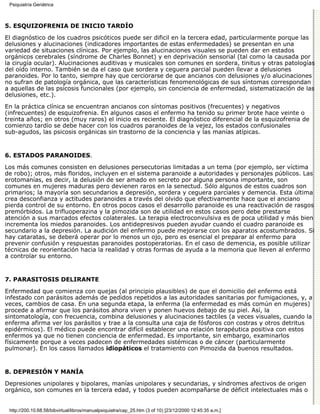 Psiquiatría Geriátrica



5. ESQUIZOFRENIA DE INICIO TARDÍO

El diagnóstico de los cuadros psicóticos puede ser dificil en la tercera edad, particularmente porque las
delusiones y alucinaciones (indicadores importantes de estas enfermedades) se presentan en una
variedad de situaciones clínicas. Por ejemplo, las alucinaciones visuales se pueden dar en estados
orgánicos cerebrales (síndrome de Charles Bonnet) y en deprivación sensorial (tal como la causada por
la cirugía ocular). Alucinaciones auditivas y musicales son comunes en sordera, tinitus y otras patologías
del oído interno. También se da el caso que sordera y ceguera parcial pueden llevar a delusiones
paranoides. Por lo tanto, siempre hay que cerciorarse de que ancianos con delusiones y/o alucinaciones
no sufran de patología orgánica, que las características fenomenológicas de sus síntomas correspondan
a aquellas de las psicosis funcionales (por ejemplo, sin conciencia de enfermedad, sistematización de las
delusiones, etc.).
En la práctica clínica se encuentran ancianos con síntomas positivos (frecuentes) y negativos
(infrecuentes) de esquizofrenia. En algunos casos el enfermo ha tenido su primer brote hace veinte o
treinta años; en otros (muy raros) el inicio es reciente. El diagnóstico diferencial de la esquizofrenia de
comienzo tardío se debe hacer con los cuadros paranoides de la vejez, los estados confusionales
sub-agudos, las psicosis orgánicas sin trastorno de la conciencia y las manías atípicas.


6. ESTADOS PARANOIDES.

Los más comunes consisten en delusiones persecutorias limitadas a un tema (por ejemplo, ser víctima
de robo); otros, más floridos, incluyen en el sistema paranoide a autoridades y personajes públicos. Las
erotomanías, es decir, la delusión de ser amado en secreto por alguna persona importante, son
comunes en mujeres maduras pero devienen raros en la senectud. Sólo algunos de estos cuadros son
primarios; la mayoría son secundarios a depresión, sordera y ceguera parciales y demencia. Esta última
crea desconfianza y actitudes paranoides a través del olvido que efectivamente hace que el anciano
pierda control de su entorno. En otros pocos casos el desarrollo paranoide es una reactivación de rasgos
premórbidos. La trifluoperazina y la pimozida son de utilidad en estos casos pero debe prestarse
atención a sus marcados efectos colaterales. La terapia electroconvulsiva es de poca utilidad y más bien
incrementa los miedos paranoides. Los antidepresivos pueden ayudar cuando el cuadro paranoide es
secundario a la depresión. La audición del enfermo puede mejorarse con los aparatos acostumbrados. Si
hay cataratas, se deberá operar por lo menos un ojo, pero es esencial el preparar al enfermo para
prevenir confusión y respuestas paranoides postoperatorias. En el caso de demencia, es posible utilizar
técnicas de reorientación hacia la realidad y otras formas de ayuda a la memoria que lleven al enfermo
a controlar su entorno.


7. PARASITOSIS DELIRANTE

Enfermedad que comienza con quejas (al principio plausibles) de que el domicilio del enfermo está
infestado con parásitos además de pedidos repetidos a las autoridades sanitarias por fumigaciones, y, a
veces, cambios de casa. En una segunda etapa, la enferma (la enfermedad es más común en mujeres)
procede a afirmar que los parásitos ahora viven y ponen huevos debajo de su piel. Así, la
sintomatología, con frecuencia, combina delusiones y alucinaciones tactiles (a veces visuales, cuando la
enferma afirma ver los parásitos y trae a la consulta una caja de fósforos con costras y otros detritus
epidérmicos). El médico puede encontrar difícil establecer una relación terapéutica positiva con estos
enfermos ya que no tienen conciencia de enfermedad. Es importante, sin embargo, examinarlos
físicamente porque a veces padecen de enfermedades sistémicas o de cáncer (particularmente
pulmonar). En los casos llamados idiopáticos el tratamiento con Pimozida da buenos resultados.


8. DEPRESIÓN Y MANÍA

Depresiones unipolares y bipolares, manías unipolares y secundarias, y síndromes afectivos de origen
orgánico, son comunes en la tercera edad, y todos pueden acompañarse de déficit intelectuales más o


 http://200.10.68.58/bibvirtual/libros/manualpsiquiatra/cap_25.htm (3 of 10) [23/12/2000 12:45:35 a.m.]
 