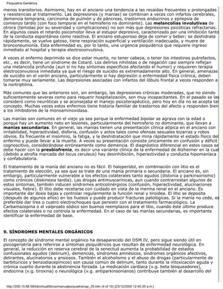 Psiquiatría Geriátrica

menos transitorios. Asimismo, hay en el anciano una tendencia a las recaídas frecuentes y prolongadas
y resistencias al tratamiento. Las depresiones (y manías) se combinan a veces con infartos cerebrales,
demencia temprana, carcinoma de pulmón y de páncreas, trastornos endocrinos y epilepsia de
comienzo tardío (con foco temporal en el hemisferio no dominante). Las melancolías involutivas de
otrora (temidas por su severidad y complicaciones) no son más que depresiones psicóticas refractarias.
En algunos casos el retardo psicomotor lleva al estupor depresivo, caracterizado por una inhibición tanto
de la conducta espontánea como reactiva. El anciano estuporoso deja de comer y beber; se deshidrata
rápidamente, se vuelve gatoso, tiene respiración superficial y ventilación inadecuada, y muere de
bronconeumonía. Esta enfermedad es, por lo tanto, una urgencia psiquiátrica que requiere ingreso
inmediato al hospital y terapia electroconvulsiva.

A veces el enfermo deprimido se dice estar muerto, no tener cabeza, o tener los intestinos putrefactos,
etc., es decir, tiene un síndrome de Cotard. Los delirios nihilistas o de negación casi siempre reflejan
una melancolía profunda (aun si no hay síntomas específicos afectando el humor) y requieren terapia
electroconvulsiva inmediata ya que el riesgo de suicidio es extremadamente alto. En general, amenazas
de suicidio en el varón anciano, particularmente si hay depresión o enfermedad física crónica, deben
tomarse muy seriamente. Las depresiones asociadas con infartos del lóbulo frontal a veces responden a
la nortriptilina.

Más comunes que las anteriores son, sin embargo, las depresiones crónicas moderadas, que no siendo
suficientemente severas como para requerir hospitalización, son muy incapacitantes. En el pasado se las
consideró como neuróticas y se aconsejaba el manejo psicoterapéutico, pero hoy en día no se acepta tal
concepto. Muchas veces estos enfermos tiene historia familiar de trastornos del afecto y responden bien
a los inhibidores de la monoaminoxidasa.
Las manías son comunes en el viejo ya sea porque la enfermedad bipolar se agrava con la edad o
porque hay un aumento neto en lesiones, particularmente del hemisferio no dominante, que llevan a
manías secundarias. En general, las manías tienen una presentación clínica atípica en el anciano con
irritabilidad, hiperactividad, disforia, confusión y actos tales como ofensas sexuales bizarras y robos
obvios. Es frecuente el insomnio, la fatiga, y la deshidratación que mina rápidamente el estado físico del
enfermo y puede llevar a la muerte. A veces su presentación consiste únicamente en confusión y déficit
cognoscitivo, considerándose erróneamente como demencia. El diagnóstico diferencial en estos casos se
debe hacer con la presbiofrenia, es decir una variante clínica de la enfermedad de Alzheimer en la cual
(debido a atrofia marcada del locus ceruleus) hay desinhibición, hiperactividad y conducta hipomaníaca
y confabulatoria.

El tratamiento de la manía del anciano no es fácil. El haloperidol, en combinación con litio es el
tratamiento de elección, ya sea que se trate de una manía primaria o secundaria. El anciano es, sin
embargo, particularmente vulnerable a los efectos colaterales tanto agudos (distonia y parkinsonismo)
como crónicos (diskinesia tardía). Las drogas antimuscarínicas, aun cuando contrarrestan algunos de
estos síntomas, también inducen síndromes anticolinérgicos (confusión, hiperactividad, alucinaciones
visuales, fiebre). El litio debe recetarse con cuidado en vista de la merma renal en el anciano. Es
importante dar dosis bajas y controlar regularmente la función renal y tiroidea. El litio se deposita
(después de algunos años) en los huesos y puede producir fracturas patológicas. Si la manía no cede, es
preferible dar tres o cuatro electrochoques que persistir con el tratamiento farmacológico. La
Carbamazepina o el valproato sódico son buenos reemplazos para el litio, cuando éste último produce
efectos colaterales o no controla la enfermedad. En el caso de las manías secundarias, es importante
identificar la enfermedad de base.


9. SÍNDROMES MENTALES ORGÁNICOS

El concepto de síndrome mental orgánico ha desaparecido del DSM IV, pero sigue siendo útil en
psicogeriatría para referirse a síntomas psiquiátricos que resultan de enfermedad neurológica. En
general, la reducción en reserva cerebral de la senectud aumenta la probabilidad de estados
confusionales agudos (delirium), demencias, síndromes amnésicos, síndromes orgánicos afectivos,
delirantes, alucinatorios y ansiosos. También el alcoholismo y el abuso de drogas (particularmente de
barbitúricos y benzodiacepínicos) son causa común de delirium, tanto durante la intoxicación aguda y
crónica cuanto durante la abstinencia forzada. La medicación cardíaca (v.g. beta bloqueadores),
endocrina (v.g. tiroxina) o neurológica (v.g. antiparkinsonianos) contribuye también al desarrollo del


 http://200.10.68.58/bibvirtual/libros/manualpsiquiatra/cap_25.htm (4 of 10) [23/12/2000 12:45:35 a.m.]
 